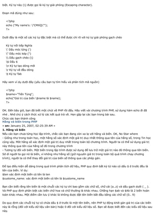 biệt. Ký tự này () được gọi là ký tự giải phóng (Escaping character).


Đoạn mã đúng như sau:


  <?php
  echo ("My name's: "CMXQ"");
  ?>


Dưới đây là một số các ký tự đặc biệt mà có thể được chỉ rõ với ký tự giải phóng gạch chéo


  Ký tự nối tiếp Nghĩa
  ' Dấu móc lửng (')
  " Dấu móc kép (")
   Dấu gạch chéo ()
  $ Dấu $
  n Ký tự tạo dòng mới
  r Ký tự về đầu dòng
  t Ký tự Tab


Hãy xem ví dụ dưới đây (yêu cầu bạn tự tìm hiểu và phân tích mã nguồn)


  <?php
  $name="Tiến Tùng";
  echo("Giá trị của biến $name là $name);
  ?>


OK. Đến bây giờ, bạn đã biết một chút về PHP rồi đấy. Hãy viết vài chương trình PHP, sử dụng hàm echo đi đã
nhé . Nhớ chú ý cách thức xử lý các kết quả trả về. Hẹn gặp lại các bạn trong bài sau.
Chúc các bạn thành công
Hằng và biến trong PHP
« on: January 25, 2007, 02:25:39 AM »
1. Hằng và biến
Nếu các bạn chưa từng học lập trình, chắc các bạn đang còn xa lạ với hằng và biến. OK, No Star where
- Giống như trong toán học, một hằng số xác định một giá trị duy nhất thông qua tên của hằng số, trong Tin học
cũng vậy. Môt hằng số xác định một giá trị duy nhất trong toàn bộ chương trình. Người ta có thể sử dụng giá trị
này thông qua tên của hằng số đó trong chương trình
- Tương tự đối với biến. Một biến trong lập trình được sử dụng để lưu trữ một giá trị nào đó thông qua tên biến.
Sở dĩ người ta gọi nó là biến, vì không như hằng số (giữ nguyên giá trị trong toàn bộ quá trình chạy chương
trình), người ta có thể thay đổi giá trị của biến số thông qua các phép gán.


Để tạo điều kiện dễ dàng trong quá trình phân tích dữ liệu, PHP quy định bất kỳ từ nào có dấu $ ở trước đều là
tên của biến. Ví dụ:
$ten xác định một biến có tên là ten
$custome_name: xác định một biến có tên là $custome_name


Bạn cần biết rằng tên biến là một chuỗi các ký tự chỉ bao gồm các chữ số, chữ cái (a..z) và dấu gạch dưới ( _ ).
Và PHP quy định phân biệt các biến chữ hoa và chữ thường là khác nhau. CHẳng hạn $ab và $Ab là 2 biến hoàn
toàn khác nhau. Một điểm cần lưu ý khác là không được đặt tên biến bắt đầu bằng các chữ số (0.. 9)


Do quy định các chuỗi ký tự có chứa dấu $ ở trước là một tên biến, nên PHP tự động khởi gán giá trị của các biến
này là rỗng (đối với kiểu dữ liệu văn bản) hoặc 0 đối với kiểu dữ liệu số. Bạn sẽ được biết đến các kiểu dữ liệu sau
này.
 