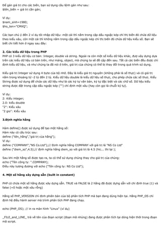 Để gán giá trị cho các biến, bạn sử dụng câu lệnh gán như sau:
$tên_biến = giá trị cần gán;


Ví dụ:
$nam_sinh=1980;
$ho_ten="CMXQ";


Các bạn chú ý đến 2 ví dụ tôi nhập dữ liệu: một cái thì nằm trong cặp dấu ngoặc kép chỉ thị biến đó chứa dữ liệu
theo kiểu xâu, còn một cái thì không nằm trong cặp dấu ngoặc kép chỉ thị biến đó chứa dữ liệu kiểu số. Bạn sẽ
biết chi tiết hơn ở ngay sau đây:


2. Các kiểu dữ liệu trong PHP
PHP có 3 kiểu dữ liệu cơ bản: Integer, double và string. Ngoài ra còn một số kiểu dữ liệu khác, đượ xây dựng dựa
trên các kiểu dữ liệu cơ bản trên, như mảng, object, mà chúng ta sẽ đề cập đến sau. Tất cả các biến đều được chỉ
định kiểu dữ liệu, và như chúng ta đã nói ở trên, giá trị của chúng có thể bị thay đổi trong quá trình sử dụng.


Kiểu giá trị Integer sử dụng 4 byte của bộ nhớ. Đây là kiểu giá trị nguyên (không phải là số thực) và có giá trị
nằm trong khoảng từ -2 tỷ đến 2 tỷ. Kiểu dữ liệu double là kiểu dữ liệu số thực, cho phép chứa các số thưc. Kiểu
String được sử dụng để chứa các dữ liệu như là các ký tự văn bản, ký tự đặc biệt và các chữ số. Dữ liệu kiểu
string được đặt trong cặp dấu ngoặc kép ("") chỉ định một xâu (hay còn gọi là chuỗi ký tự).


Ví dụ:
2: Kiểu integer;
2.0: kiểu double
"2": Kiểu xâu
"2 gio": Kiểu xâu


3.Định nghĩa hằng


Hàm define() được sử dụng để tạo một hằng số:
Hàm này có cấu trúc sau:
define ("tên_hằng","giá trị của hằng");
Ví dụ:
define ("COMPANY","NS Co.Ltd");// Định nghĩa hằng COMPANY với giá trị là "NS Co Ltd"
define ("diem_so",4.5);// định nghĩa hằng diem_so với giá trị là 4.5 (hic... thi lại );


Sau khi một hằng số được tạo ra, ta có thể sử dụng chúng thay cho giá trị của chúng:
echo ("Tên công ty: ".COMPANY);
Điều này tương đương với echo ("Tên công ty: NS Co Ltd");


4. Một số hằng xây dựng sẵn (built in constant)


PHP có chứa một số hằng được xây dựng sẵn. TRUE và FALSE là 2 hằng đã được dựng sẵn với chỉ định true (1) và
false (=0 hoặc một xâu rỗng)


Hằng số PHP_VERSION chỉ định phiên bản của bộ phân tích PHP mà bạn đang dùng hiện tại. Hằng PHP_OS chỉ
định hệ điều hành server mà trình phân tích PHP đang chạy.


echo (PHP_OS); // in ra màn hình "Linux" (ví dụ)


_FILE_and_LINE_ trả về tên của đoạn script (đoạn mã nhúng) đang được phân tích tại dòng hiện thời trong đoạn
mã script.
 