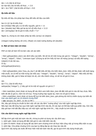 $b= 1.0 //$b là số thực
$c=$a+$b //$c là kiểu số thực , = 2.0
$d = $c+"6th" //$d là kiểu số thực = 8.0


Ép kiểu dữ liệu


Ép kiểu dữ liệu cho phép bạn thay đổi kiểu dữ liệu của biến


$a=11.2// $a là kiểu thực
$a=(int)$a// Bây giờ, $ a là kiểu nguyên, giá trị = 11
$a= (double) $a// Bây giờ $a lại trở về kiểu thực = 11.0
$b= (string)$a// $b là giá trị kiểu chuỗi ="11"


Ngoài ra, chúng ta còn được phép ép kiểu (array) và (object)


(integer) tương đương với (int); (fload) và (real) tương đương với (double)


6. Một số hàm tiện ích khác


PHP có một số hàm hỗ trợ làm việc với các biến


- Hàm gettype($ten_bien) xác định kiểu của biến. Nó sẽ trả về một trong các giá trị: "integer", "double", "string",
"array", "object", "class", "unknown type" (Chúng ta sẽ tìm hiểu kỹ hơn vể mảng (array) và kiểu đối tượng
(object) ở các bài sau.
Ví dụ:
echo(gettype($name));


- Hàm settype($ten_bien,"kieu_du_lieu") sẽ đặt kiểu dữ liệu cho biến $ten_bien. Kiểu dữ liệu được viết dưới dạng
một chuỗi, và có thể có một trong các kiểu sau: "integer", "double", "string", "array", "object". Nếu kiểu dữ liệu
không được đặt, giá trị false sẽ được trả về, còn nếu thành công, nó sẽ trả về giá trị true.


VD:
$a=7.5; //$a là kiểu thực
settype($a,"integer"); // bây giờ nó là một số nguyên có giá trị 7


- Hàm isset($ten_bien) được sử dụng để xác định xem biến $ten_bien đã đặt một giá trị nào đó hay chưa. Nếu
biến đó đã có giá trị, hàm trả về true. Trong truờng hợp ngược lại, hàm trả về giá trị false;
- Hàm unset($ten_bien) được sử dụng để huỷ bỏ biến $ten_bien, giải phóng bộ nhớ bị chiếm dụng của biến đó
Các câu lệnh gán và rẽ nhánh trong PHP
« on: January 19, 2007, 12:36:12 PM »
OK, bây giờ chúng ta chuẩn bị làm việc với các câu lệnh "xương sống" của một ngôn ngữ lập trình.
Nếu bạn nào đã từng học qua một ngôn ngữ lập trình nào đó, thì các bạn có thể đọc lướt qua phần này. Còn nếu
bây giờ bạn mới bắt đầu tiếp xúc với một ngôn ngữ lập trình thì... hãy chuẩn bị tinh thần đi


Các câu lệnh trong ngôn ngữ lập trình


Để lập trình giải một bài toán nào đó, chúng ta phải sử dụng các câu lệnh sau:
1. Lệnh gán: được sử dụng để đặt một giá trị vào một biến nào đó.
2. Lệnh rẽ nhánh: Được sử dụng để xác định xem chương trình sẽ thực hiện công việc gì trong điều kiện ra sao
3. Lệnh lặp: Cho phép chương trình của bạn tự động lặp lại các thao tác nào đó
Quá trình xây dựng các bước để thực hiện một bài toán nào đó, gọi là quá trình xây dựng thuật giải.
 