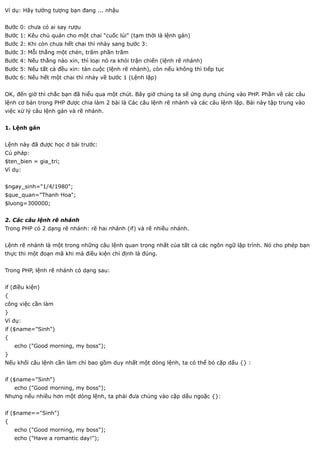 Ví dụ: Hãy tưởng tượng bạn đang ... nhậu


Bước 0: chưa có ai say rượu
Bước 1: Kêu chủ quán cho một chai "cuốc lủi" (tạm thời là lệnh gán)
Bước 2: Khi còn chưa hết chai thì nhày sang bước 3:
Bước 3: Mỗi thằng một chén, trăm phần trăm
Bước 4: Nếu thằng nào xỉn, thì loại nó ra khỏi trận chiến (lệnh rẽ nhánh)
Bước 5: Nếu tất cả đều xỉn: tàn cuộc (lệnh rẽ nhánh), còn nếu không thì tiếp tục
Bước 6: Nếu hết một chai thì nhảy về bước 1 (Lệnh lặp)


OK, đến giờ thì chắc bạn đã hiểu qua một chút. Bây giờ chúng ta sẽ ứng dụng chúng vào PHP. Phần về các câu
lệnh cơ bản trong PHP được chia làm 2 bài là Các câu lệnh rẽ nhánh và các câu lệnh lặp. Bài này tập trung vào
việc xử lý câu lệnh gán và rẽ nhánh.


1. Lệnh gán


Lệnh này đã được học ở bài trước:
Cú pháp:
$ten_bien = gia_tri;
Ví dụ:


$ngay_sinh="1/4/1980";
$que_quan="Thanh Hoa";
$luong=300000;


2. Các câu lệnh rẽ nhánh
Trong PHP có 2 dạng rẽ nhánh: rẽ hai nhánh (if) và rẽ nhiều nhánh.


Lệnh rẽ nhánh là một trong những câu lệnh quan trọng nhất của tất cả các ngôn ngữ lập trình. Nó cho phép bạn
thực thi một đoạn mã khi mà điều kiện chỉ định là đúng.


Trong PHP, lệnh rẽ nhánh có dạng sau:


if (điều kiện)
{
công việc cần làm
}
Ví dụ:
if ($name="Sinh")
{
    echo ("Good morning, my boss");
}
Nếu khối câu lệnh cần làm chỉ bao gồm duy nhất một dòng lệnh, ta có thể bỏ cặp dấu {} :


if ($name="Sinh")
    echo ("Good morning, my boss");
Nhưng nếu nhiều hơn một dòng lệnh, ta phải đưa chúng vào cặp dấu ngoặc {}:


if ($name=="Sinh")
{
    echo ("Good morning, my boss");
    echo ("Have a romantic day!");
 
