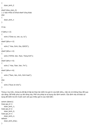 {
    doan_lenh_2
}
elseif (dieu_kien_3)
} // bao nhiêu từ khoá elseif cũng được
else
{
    doan_lenh_n
}


Ví dụ:


if ($thu==2)
{
    echo ("Chao co, van, su, ly");
}
elseif ($thu==3)
{
    echo (" Hoa, Sinh, Dia, GDCD");
}
elseif ($thu==4)
{
    echo ("KTCN, Van, Toan, Tieng Anh");
}
elseif ($thu==5)
{
    echo (" Hoa, Toan, Van, Tin");
}
elseif ($thu==6)
{
    echo ("Toan, Van, Anh, Sinh hoat");
}
else
{
    echo ("Duoc di choi");
}


Trong ví dụ trên, chúng ta đã lặp đi lặp lại thao tác kiểm tra giá trị của biến $thu, mặc dù nó không thay đổi qua
các dòng. Để khắc phục sự dài dòng này, PHP cho phép ta sử dụng câu lệnh switch. Câu lệnh này sẽ được sử
dụng để kiểm tra khi muốn xem xét qua nhiều giá trị của một biến:


switch ($bien){
Case gia_tri 1:
    doan_lenh_1;
Case gia_tri 2:
    doan_lenh_2;
Case gia_tri n:
    doan_lenh_n;
default:
    doan_lenh_khac;
}
 