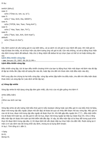 Ví dụ:


switch ($thu){
case 2:
    echo ("Chao co, van, su, ly");
case 3:
    echo (" Hoa, Sinh, Dia, GDCD");
case 4:
    echo ("KTCN, Van, Toan, Tieng Anh");
case 5:
    echo (" Hoa, Toan, Van, Tin");
case 6:
    echo ("Toan, Van, Anh, Sinh hoat");
default:
    echo ("Duoc di choi");
}


Câu lệnh switch sẽ ước lượng giá trị của biến $thu, và so sánh nó với giá trị của mệnh đề case. Khi một giá trị
hợp lệ được tìm thấy, nó sẽ thực hiện câu lệnh tương ứng với giá trị đó. Còn nếu không, nó sẽ tự động thực hiện
câu lệnh trong mệnh đề default. Hãy chú ý rằng mệnh đề defaul là tuỳ chọn (bạn có thể có nó hoặc không cần
nó)
Lệnh điều khiển vòng lặp
« on: January 25, 2007, 06:29:21 PM »
Lệnh điều khiển vòng lặp


Điều khiển vòng lặp, tức là bạn điều khiển chương trình của bạn tự động thực hiện một đoạn mã lệnh nào đó lặp
đi lặp lại nhiều lần (lặp một số lượng lần nào đó, hoặc lặp cho đến khi thoả mãn một điều kiện nào đó).


PHP cung cấp cho chúng ta hai kiểu vòng lặp: vòng lặp while (lặp kiểm tra điều kiện, cho đến khi điều kiện được
thoả mãn) và vòng lặp for (xác định số lần lặp lại)


a) Vòng lặp while


Vòng lặp while là một dạng vòng lặp đơn giản nhất, cấu trúc của nó gần giống như lệnh if:


while (điều kiện)
{
//Khoi cau lenh can lap
}


Vòng lặp while sẽ ước lượng một biểu thức giá trị kiểu boolean (đúng hoặc sai).Nếu giá trị của biểu thức là false,
đoạn mã trong cặp dấu ngoặc (đoạn mã cần lặp) sẽ được bỏ qua và nhảy đến đoạn mã sau vòng lặp. Nếu giá trị
của nó là true, đoạn mã trong cặp dấu ngoặc sẽ được thực thi. Khi bắt gặp dấu ngoặc ôm ("}") , điều kiện kiểm
tra sẽ được tính toán lại, và nếu giá trị vẫn là true, đoạn mã trong ngoặc lại tiếp tục được thực thi. Chú ý rằng
điều kiện lặp chỉ được tính toán tại thời điểm bắt đầu lặp. Vì vậy, dù điều kiện lặp có bị thay đổi trong quá trình
thực thi đoạn lệnh trong cặp dấu {} thì đoạn lệnh đó vẫn được tiếp tục thực hiện cho đến hết. Muốn dừng lại ở
một vị trí xác định nào đó trong khối câu lệnh, chúng ta sử dụng lệnh break:
Ví dụ1: Tính tổng từ 1 đến 5:


<?php
$i=0;
$tong=0;
 