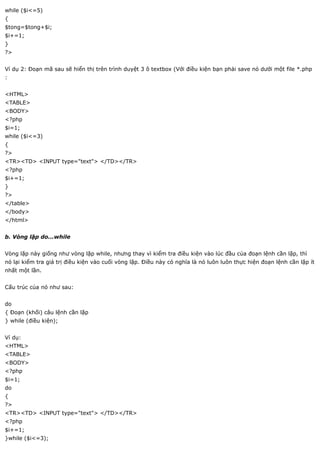 while ($i<=5)
{
$tong=$tong+$i;
$i+=1;
}
?>


Ví dụ 2: Đoạn mã sau sẽ hiển thị trên trình duyệt 3 ô textbox (Với điều kiện bạn phải save nó dưới một file *.php
:


<HTML>
<TABLE>
<BODY>
<?php
$i=1;
while ($i<=3)
{
?>
<TR><TD> <INPUT type="text"> </TD></TR>
<?php
$i+=1;
}
?>
</table>
</body>
</html>


b. Vòng lặp do...while


Vòng lặp này giống như vòng lặp while, nhưng thay vì kiểm tra điều kiện vào lúc đầu của đoạn lệnh cần lặp, thì
nó lại kiểm tra giá trị điều kiện vào cuối vòng lặp. Điều này có nghĩa là nó luôn luôn thực hiện đoạn lệnh cần lặp ít
nhất một lần.


Cấu trúc của nó như sau:


do
{ Đoạn (khối) câu lệnh cần lặp
} while (điều kiện);


Ví dụ:
<HTML>
<TABLE>
<BODY>
<?php
$i=1;
do
{
?>
<TR><TD> <INPUT type="text"> </TD></TR>
<?php
$i+=1;
}while ($i<=3);
 