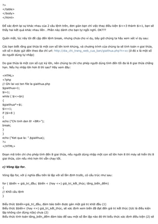 ?>
</table>
</body>
</html>


Để xác định lại sự khác nhau của 2 câu lệnh trên, đơn giản bạn chỉ việc thay điều kiện $i<=3 thành $i<1, bạn sẽ
thấy hai kết quả khác nhau liền . Phần này dành cho bạn tự ngồi nghĩ. OK???


Quên mất, lúc nãy tôi đề cập đến lệnh break, nhưng chưa cho ví dụ, bây giờ chúng ta hãy xem xét ví dụ sau:


Các bạn biết rằng giai thừa là một con số lớn kinh khủng, và chương trình của chúng ta sẽ tính toán n giai thừa,
với số n được gửi đến theo địa chỉ url: http://dia_chi_trang_web_cua_ban/giaithua.php?n=xx (ở đó x là một số
do người dùng tự nhập)


Do giai thừa là một con số cực kỳ lớn, nên chúng ta chỉ cho phép người dùng tính đến tối đa là 8 giai thừa chẳng
hạn. Nếu họ nhập lớn hơn 8 thì sao? Hãy xem đây:


<HTML>
<?php
// Ghi lai voi ten file la giaithua.php
$giaithua=1;
$i=1;
while ( $i<=$n)
{
$giaithua*=$i;
$i+=1;
if ($i>8 )
{
echo ("Chi tinh den 8! <BR>");
break;
}
}
echo ("Ket qua la: ".$giaithua);
?>
</HTML>


Đoạn mã trên chỉ cho phép tính đến 8 giai thừa, nếu người dùng nhập một con số lớn hơn 8 thì máy sẽ hiển thị 8
giai thừa, còn nếu nhỏ hơn thì vẫn chạy tốt.


c) Vòng lặp for.


Vòng lặp for, với ý nghĩa đầu tiên là lặp với số lần định trước, có cấu trúc như sau:


for ( $biến = giá_trị_đầu; $biến < (hay <=) giá_trị_kết_thúc; tăng_biến_đếm)
{
// Khối câu lệnh
}


Biểu thức $biến=giá_trị_đầu, đảm bảo biến được gán một giá trị khởi đầu (1)
Biểu thức $biến< (hay <=) giá_trị_kết_thúc, sẽ xác định xem biến đã đạt đến giá trị kết thúc (tức là điều kiện
lặp không còn đúng nữa) chưa (2)
Biểu thức tính toán tăng_biến_đếm đảm bảo để sau một số lần lặp nào đó thì biểu thức xác định điều kiện (2) sẽ
 