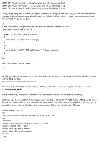 $HTTP_GET_VARS["method"] = "Reply" // tương ứng với cặp method=Reply
$HTTP_GET_VARS["TOPIC_ID"] = 161 // tương ứng với cặp TOPIC_ID=161
$HTTP_GET_VARS["FORUM_ID"] = 20 // tương ứng với cặp FORUM_ID=20


Sau đó, trong trang web của mình, các bạn có thể tha hồ sử dụng các biến này. Ví dụ, tôi làm một đoạn chương
trình sau để khi người dùng nhập vào biến user=sinh thì cho hiển thị "Hello, my Boss", còn nếu biến user khác
sinh thì "Hello " + giá trị của biến:


<?
// Hàm isset được sử dụng để kiểm tra xem một biến đã được thiết lập hay chưa
if (isset ($HTTP_GET_VARS["user"]))
{
     if ($HTTP_GET_VARS["user"]=="sinh")
     {
         echo "Hello, my boss. Good morning!";
     }
     else
     {
         echo "Hello, " . $HTTP_GET_VARS["user"] . ". Good morning!";
     }
}
else
{
echo "Hello, guest. How do you do?";
}
?>



OK, bây giờ hãy save lại. Giả sử tôi lưu với tên là welcome.php trong thư mục www. Mở trình duyệt lên, gõ vào ô
Address dòng chữ sau:
http://localhost/welcome.php?user=sinh


Hãy xem kết quả hiển thị trên màn hình, sau đó thay chữ sinh bằng một cái tên gì đó xem kết quả ra sao.
II. Phương thức POST


Post là phần dữ liệu được gửi qua các form HTML có method ="POST" (xin xem lại bài về HTML).


Để lấy các biến theo kiểu POST, PHP sẽ tự động sinh ra mảng có tên là $HTTP_POST_VARS[]. Mảng này có chỉ số
chính là tên của các phần tử trong form (các thẻ input, select... có thuộc tính name) và giá trị là nội dung giá trị
do người sử dụng nhập vào các phần tử có tên tương ứng. Chẳng hạn với mẫu biểu HTML sau:


<form method="POST">
<p>
    User Name:<input type="text" name="T1" size="20"> </p>
<p>
    Password:
    <input type="password" name="T2" size="20"></p>
<p>Sex: <Select name ="sex">
<option value =1>Male </option>
<option value =0>Female </option>
</select>
</p>
 