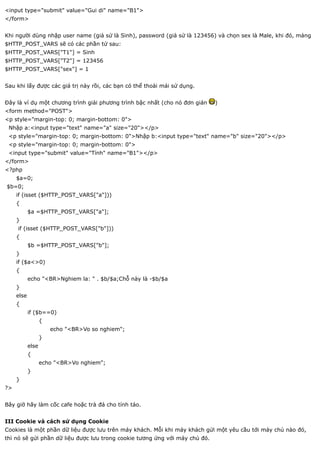 <input type="submit" value="Gui di" name="B1">
</form>


Khi người dùng nhập user name (giả sử là Sinh), password (giả sử là 123456) và chọn sex là Male, khi đó, mảng
$HTTP_POST_VARS sẽ có các phần tử sau:
$HTTP_POST_VARS["T1"] = Sinh
$HTTP_POST_VARS["T2"] = 123456
$HTTP_POST_VARS["sex"] = 1


Sau khi lấy được các giá trị này rồi, các bạn có thể thoải mái sử dụng.


Đây là ví dụ một chương trình giải phương trình bậc nhất (cho nó đơn giản    )
<form method="POST">
<p style="margin-top: 0; margin-bottom: 0">
 Nhập a:<input type="text" name="a" size="20"></p>
 <p style="margin-top: 0; margin-bottom: 0">Nhập b:<input type="text" name="b" size="20"></p>
 <p style="margin-top: 0; margin-bottom: 0">
 <input type="submit" value="Tính" name="B1"></p>
</form>
<?php
     $a=0;
$b=0;
     if (isset ($HTTP_POST_VARS["a"]))
     {
            $a =$HTTP_POST_VARS["a"];
     }
     if (isset ($HTTP_POST_VARS["b"]))
     {
            $b =$HTTP_POST_VARS["b"];
     }
     if ($a<>0)
     {
            echo "<BR>Nghiem la: " . $b/$a;Chỗ này là -$b/$a
     }
     else
     {
            if ($b==0)
                   {
                       echo "<BR>Vo so nghiem";
                   }
            else
            {
                   echo "<BR>Vo nghiem";
            }
     }
?>


Bây giờ hãy làm cốc cafe hoặc trà đá cho tỉnh táo.


III Cookie và cách sử dụng Cookie
Cookies là một phần dữ liệu được lưu trên máy khách. Mỗi khi máy khách gửi một yêu cầu tới máy chủ nào đó,
thì nó sẽ gửi phần dữ liệu được lưu trong cookie tương ứng với máy chủ đó.
 