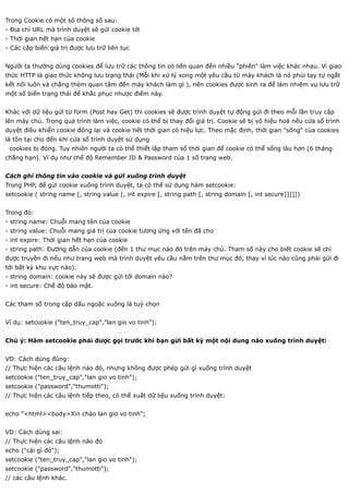 Trong Cookie có một số thông số sau:
- Địa chỉ URL mà trình duyệt sẽ gửi cookie tới
- Thời gian hết hạn của cookie
- Các cặp biến:giá trị được lưu trữ liên tục


Người ta thường dùng cookies để lưu trữ các thông tin có liên quan đến nhiều "phiên" làm việc khác nhau. Vi giao
thức HTTP là giao thức không lưu trạng thái (Mỗi khi xử lý xong một yêu cầu từ máy khách là nó phủi tay tự ngắt
kết nối luôn và chẳng thèm quan tâm đến máy khách làm gì ), nên cookies được sinh ra để làm nhiệm vụ lưu trữ
một số biến trạng thái để khắc phục nhược điểm này.


Khác với dữ liệu gửi từ form (Post hay Get) thì cookies sẽ được trình duyệt tự động gửi đi theo mỗi lần truy cập
lên máy chủ. Trong quá trình làm việc, cookie có thể bị thay đổi giá trị. Cookie sẽ bị vô hiệu hoá nếu cửa sổ trình
duyệt điều khiển cookie đóng lại và cookie hết thời gian có hiệu lực. Theo mặc định, thời gian "sống" của cookies
là tồn tại cho đến khi cửa sổ trình duyệt sử dụng
 cookies bị đóng. Tuy nhiên người ta có thể thiết lập tham số thời gian để cookie có thể sống lâu hơn (6 tháng
chẳng hạn). Ví dụ như chế độ Remember ID & Password của 1 số trang web.


Cách ghi thông tin vào cookie và gửi xuống trình duyệt
Trong PHP, để gửi cookie xuống trình duyệt, ta có thể sử dụng hàm setcookie:
setcookie ( string name [, string value [, int expire [, string path [, string domain [, int secure]]]]])


Trong đó:
- string name: Chuỗi mang tên của cookie
- string value: Chuỗi mang giá trị của cookie tương ứng với tên đã cho
- int expire: Thời gian hết hạn của cookie
- string path: Đường dẫn của cookie (đến 1 thư mục nào đó trên máy chủ. Tham số này cho biết cookie sẽ chỉ
được truyền đi nếu như trang web mà trình duyệt yêu cầu nằm trên thư mục đó, thay vì lúc nào cũng phải gửi đi
tới bất kỳ khu vực nào).
- string domain: cookie này sẽ được gửi tới domain nào?
- int secure: Chế độ bảo mật.


Các tham số trong cặp dấu ngoặc vuông là tuỳ chọn


Ví dụ: setcookie ("ten_truy_cap","lan gio vo tinh");


Chú ý: Hàm setcookie phải được gọi trước khi bạn gửi bất kỳ một nội dung nào xuống trình duyệt:


VD: Cách dùng đúng:
// Thực hiện các câu lệnh nào đó, nhưng không được phép gửi gì xuống trình duyệt
setcookie ("ten_truy_cap","lan gio vo tinh");
setcookie ("password","thumotti");
// Thực hiện các câu lệnh tiếp theo, có thể xuất dữ liệu xuống trình duyệt:


echo "<html><body>Xin chào lan gio vo tinh";


VD: Cách dùng sai:
// Thực hiện các câu lệnh nào đó
echo ("cái gì đó");
setcookie ("ten_truy_cap","lan gio vo tinh");
setcookie ("password","thumotti");
// các câu lệnh khác.
 