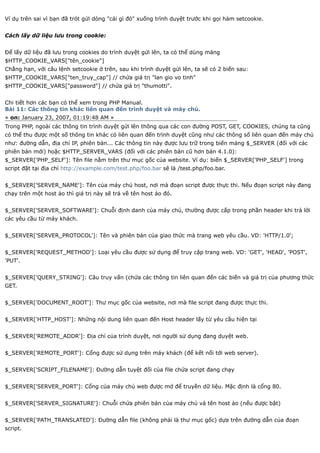 Ví dụ trên sai vì bạn đã trót gửi dòng "cái gì đó" xuống trình duyệt trước khi gọi hàm setcookie.


Cách lấy dữ liệu lưu trong cookie:


Để lấy dữ liệu đã lưu trong cookies do trình duyệt gửi lên, ta có thể dùng mảng
$HTTP_COOKIE_VARS["tên_cookie"]
Chẳng hạn, với câu lệnh setcookie ở trên, sau khi trình duyệt gửi lên, ta sẽ có 2 biến sau:
$HTTP_COOKIE_VARS["ten_truy_cap"] // chứa giá trị "lan gio vo tinh"
$HTTP_COOKIE_VARS["password"] // chứa giá trị "thumotti".


Chi tiết hơn các bạn có thể xem trong PHP Manual.
Bài 11: Các thông tin khác liên quan đến trình duyệt và máy chủ.
« on: January 23, 2007, 01:19:48 AM »
Trong PHP, ngoài các thông tin trình duyệt gửi lên thông qua các con đường POST, GET, COOKIES, chúng ta cũng
có thể thu được một số thông tin khác có liên quan đến trình duyệt cũng như các thông số liên quan đến máy chủ
như: đường dẫn, địa chỉ IP, phiên bản... Các thông tin này được lưu trữ trong biến mảng $_SERVER (đối với các
phiên bản mới) hoặc $HTTP_SERVER_VARS (đối với các phiên bản cũ hơn bản 4.1.0):
$_SERVER['PHP_SELF']: Tên file nằm trên thư mục gốc của website. Ví dụ: biến $_SERVER['PHP_SELF'] trong
script đặt tại địa chỉ http://example.com/test.php/foo.bar sẽ là /test.php/foo.bar.


$_SERVER['SERVER_NAME']: Tên của máy chủ host, nơi mà đoạn script được thực thi. Nếu đoạn script này đang
chạy trên một host ảo thì giá trị này sẽ trả về tên host ảo đó.


$_SERVER['SERVER_SOFTWARE']: Chuỗi định danh của máy chủ, thường được cấp trong phần header khi trả lời
các yêu cầu từ máy khách.


$_SERVER['SERVER_PROTOCOL']: Tên và phiên bản của giao thức mà trang web yêu cầu. VD: 'HTTP/1.0';


$_SERVER['REQUEST_METHOD']: Loại yêu cầu được sử dụng để truy cập trang web. VD: 'GET', 'HEAD', 'POST',
'PUT'.


$_SERVER['QUERY_STRING']: Câu truy vấn (chứa các thông tin liên quan đến các biến và giá trị của phương thức
GET.


$_SERVER['DOCUMENT_ROOT']: Thư mục gốc của website, nơi mà file script đang được thực thi.


$_SERVER['HTTP_HOST']: Những nội dung liên quan đến Host header lấy từ yêu cầu hiện tại


$_SERVER['REMOTE_ADDR']: Địa chỉ của trình duyệt, nơi người sử dụng đang duyệt web.


$_SERVER['REMOTE_PORT']: Cổng được sử dụng trên máy khách (để kết nối tới web server).


$_SERVER['SCRIPT_FILENAME']: Đường dẫn tuyệt đối của file chứa script đang chạy


$_SERVER['SERVER_PORT']: Cổng của máy chủ web được mở để truyền dữ liệu. Mặc định là cổng 80.


$_SERVER['SERVER_SIGNATURE']: Chuỗi chứa phiên bản của máy chủ và tên host ảo (nếu được bật)


$_SERVER['PATH_TRANSLATED']: Đường dẫn file (không phải là thư mục gốc) dựa trên đường dẫn của đoạn
script.
 