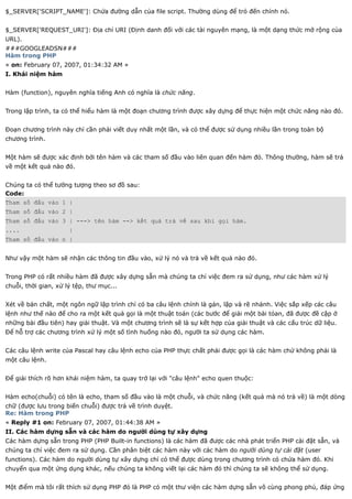 $_SERVER['SCRIPT_NAME']: Chứa đường dẫn của file script. Thường dùng để trỏ đến chính nó.


$_SERVER['REQUEST_URI']: Địa chỉ URI (Định danh đối với các tài nguyên mạng, là một dạng thức mở rộng của
URL).
###GOOGLEADSN###
Hàm trong PHP
« on: February 07, 2007, 01:34:32 AM »
I. Khái niệm hàm


Hàm (function), nguyên nghĩa tiếng Anh có nghĩa là chức năng.


Trong lập trình, ta có thể hiểu hàm là một đoạn chương trình được xây dựng để thực hiện một chức năng nào đó.


Đoạn chương trình này chỉ cần phải viết duy nhất một lần, và có thể được sử dụng nhiều lần trong toàn bộ
chương trình.


Một hàm sẽ được xác định bởi tên hàm và các tham số đầu vào liên quan đến hàm đó. Thông thường, hàm sẽ trả
về một kết quả nào đó.


Chúng ta có thể tưởng tượng theo sơ đồ sau:
Code:
Tham số đầu vào 1 |
Tham số đầu vào 2 |
Tham số đầu vào 3 | ---> tên hàm --> kết quả trả về sau khi gọi hàm.
....                  |
Tham số đầu vào n |


Như vậy một hàm sẽ nhận các thông tin đầu vào, xử lý nó và trả về kết quả nào đó.


Trong PHP có rất nhiều hàm đã được xây dựng sẵn mà chúng ta chỉ việc đem ra sử dụng, như các hàm xử lý
chuỗi, thời gian, xử lý tệp, thư mục...


Xét về bản chất, một ngôn ngữ lập trình chỉ có ba câu lệnh chính là gán, lặp và rẽ nhánh. Việc sắp xếp các câu
lệnh như thế nào để cho ra một kết quả gọi là một thuật toán (các bước để giải một bài tóan, đã được đề cập ở
những bài đầu tiên) hay giải thuật. Và một chương trình sẽ là sự kết hợp của giải thuật và các cấu trúc dữ liệu.
Để hỗ trợ các chương trình xử lý một số tình huống nào đó, người ta sử dụng các hàm.


Các câu lệnh write của Pascal hay câu lệnh echo của PHP thực chất phải được gọi là các hàm chứ không phải là
một câu lệnh.


Để giải thích rõ hơn khái niệm hàm, ta quay trở lại với "câu lệnh" echo quen thuộc:


Hàm echo(chuỗi) có tên là echo, tham số đầu vào là một chuỗi, và chức năng (kết quả mà nó trả về) là một dòng
chữ (được lưu trong biến chuỗi) được trả về trình duyệt.
Re: Hàm trong PHP
« Reply #1 on: February 07, 2007, 01:44:38 AM »
II. Các hàm dựng sẵn và các hàm do người dùng tự xây dựng
Các hàm dựng sẵn trong PHP (PHP Built-in functions) là các hàm đã được các nhà phát triển PHP cài đặt sẵn, và
chúng ta chỉ việc đem ra sử dụng. Cần phân biệt các hàm này với các hàm do người dùng tự cài đặt (user
functions). Các hàm do người dùng tự xây dựng chỉ có thể được dùng trong chương trình có chứa hàm đó. Khi
chuyển qua một ứng dụng khác, nếu chúng ta không viết lại các hàm đó thì chúng ta sẽ không thể sử dụng.


Một điểm mà tôi rất thích sử dụng PHP đó là PHP có một thư viện các hàm dựng sẵn vô cùng phong phú, đáp ứng
 
