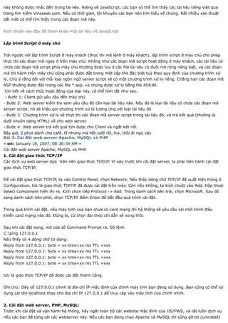 này không được nhắc đến trong tài liệu. Riêng về JavaScript, các bạn có thể tìm thấy các tài liệu tiếng Việt qua
trang tìm kiếm Vinaseek.com. Nếu có thời gian, tôi khuyên các bạn nên tìm hiểu về chúng. Rất nhiều xảo thuật
bắt mắt có thể tìm thấy trong các đoạn mã này.


Kích chuột vào đây để tham khảo một tài liệu về JavaScript


Lập trình Script ở máy chủ


Trái ngược với lập trình Script ở máy khách (thực thi mã lệnh ở máy khách), lập trình script ở máy chủ cho phép
thực thi các đoạn mã ngay ở trên máy chủ. Không như các đoạn mã script hoạt động ở máy khách, các tài liệu có
chứa các đoạn mã script phía máy chủ thường được lưu ở các file tài liệu có đuôi mở rộng riêng biệt, và các đoạn
mã thi hành trên máy chủ cũng phải được đặt trong một cặp thẻ đặc biệt tuỳ theo quy định của chương trình xử
lý. Chú ý rằng đối với mỗi loại ngôn ngữ server script sẽ có một chương trình xử lý riêng. Chẳng hạn các đoạn mã
ASP thường được đặt trong các file *.asp, và chúng được xử lý bằng file ASP.dll.
Chi tiết về cách thức hoạt động của loại này, có thể tóm tắt như sau:
- Bước 1: Client gửi yêu cầu đến máy chủ
- Bước 2: Web server kiểm tra xem yêu cầu đó cần loại tài liệu nào. Nếu đó là loại tài liệu có chứa các đoạn mã
server script, nó sẽ triệu gọi chương trình xử lý tương ứng với loại tài liệu đó
- Bước 3: Chương trình xử lý sẽ thực thi các đoạn mã server script trong tài liệu đó, và trả kết quả (thường là
dưới khuôn dạng HTML) về cho web server.
- Bước 4: Web server trả kết quả tìm được cho Client và ngắt kết nối.
Bây giờ, 5 phút dành cho café. Ơ nhưng mà hết café rồi, hix, thôi đi ngủ vậy
Bài 2: Cài đăt web server Apache, MySQL và PHP
« on: January 18, 2007, 08:30:59 AM »
Cài đăt web server Apache, MySQL và PHP.
1. Cài đặt giao thức TCP/IP
Các dịch vụ web server dựa trên nền giao thức TCP/IP. Vì vậy trước khi cài đặt server, ta phải tiến hành cài đặt
giao thức TCP/IP.


Để cài đặt giao thức TCP/IP, ta vào Control Panel, chọn Network. Nếu thấy dòng chữ TCP/IP đã xuất hiện trong ô
Configuration, tức là giao thức TCP/IP đã được cài đặt trên máy. Còn nếu không, ta kích chuột vào Add. Hộp thoại
Select Component hiển thị ra. Kích chọn tiếp Protocol -> Add. Trong danh sách bên trái, chọn Microsoft. Sau đó
sang danh sách bên phải, chọn TCP/IP. Bấm Enter để bắt đầu quá trình cài đặt.


Trong quá trình cài đặt, nếu máy tính của bạn chưa có card mạng thì hệ thống sẽ yêu cầu cài một trình điều
khiển card mạng nào đó. Đừng lo, cứ chọn đại theo chỉ dẫn sẽ xong thôi.


Sau khi cài đặt xong, mở cửa sổ Command Prompt ra. Gõ lệnh
C:ping 127.0.0.1
Nếu thấy có 4 dòng chữ có dạng:
Reply from 127.0.0.1: byte = xx time<xx ms TTL =xxx
Reply from 127.0.0.1: byte = xx time<xx ms TTL =xxx
Reply from 127.0.0.1: byte = xx time<xx ms TTL =xxx
Reply from 127.0.0.1: byte = xx time<xx ms TTL =xxx


tức là giao thức TCP/IP đã được cài đặt thành công.


Ghi chú: Dãy số 127.0.0.1 chính là địa chỉ IP mặc định của chính máy tính bạn đang sử dụng. Bạn cũng có thể sử
dụng cái tên localhost thay cho địa chỉ IP 127.0.0.1 để truy cập vào máy tính của chính mình.


2. Cài đặt web server, PHP, MySQL:
Trước khi cài đặt và vận hành hệ thống, hãy ngắt toàn bộ các website mặc định của IIS/PWS, và tắt luôn dịch vụ
nếu các bạn đã từng cài các webserver này. Nếu các bạn đang chạy Apache và MySQL thì cũng gỡ bỏ (uninstall)
 