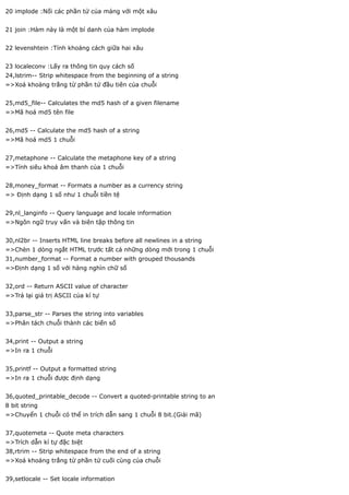 20 implode :Nối các phần tử của mảng với một xâu


21 join :Hàm này là một bí danh của hàm implode


22 levenshtein :Tính khoảng cách giữa hai xâu


23 localeconv :Lấy ra thông tin quy cách số
24,lstrim-- Strip whitespace from the beginning of a string
=>Xoá khoảng trắng từ phần tử đầu tiên của chuỗi


25,md5_file-- Calculates the md5 hash of a given filename
=>Mã hoá md5 tên file


26,md5 -- Calculate the md5 hash of a string
=>Mã hoá md5 1 chuỗi


27,metaphone -- Calculate the metaphone key of a string
=>Tính siêu khoá âm thanh của 1 chuỗi


28,money_format -- Formats a number as a currency string
=> Định dạng 1 số như 1 chuỗi tiền tệ


29,nl_langinfo -- Query language and locale information
=>Ngôn ngữ truy vấn và biên tập thông tin


30,nl2br -- Inserts HTML line breaks before all newlines in a string
=>Chèn 1 dòng ngắt HTML trước tất cả những dòng mới trong 1 chuỗi
31,number_format -- Format a number with grouped thousands
=>Định dạng 1 số với hàng nghìn chữ số


32,ord -- Return ASCII value of character
=>Trả lại giá trị ASCII của kí tự


33,parse_str -- Parses the string into variables
=>Phân tách chuỗi thành các biến số


34,print -- Output a string
=>In ra 1 chuỗi


35,printf -- Output a formatted string
=>In ra 1 chuỗi được định dạng


36,quoted_printable_decode -- Convert a quoted-printable string to an
8 bit string
=>Chuyển 1 chuỗi có thể in trích dẫn sang 1 chuỗi 8 bit.(Giải mã)


37,quotemeta -- Quote meta characters
=>Trích dẫn kí tự đặc biệt
38,rtrim -- Strip whitespace from the end of a string
=>Xoá khoảng trắng từ phần tử cuối cùng của chuỗi


39,setlocale -- Set locale information
 