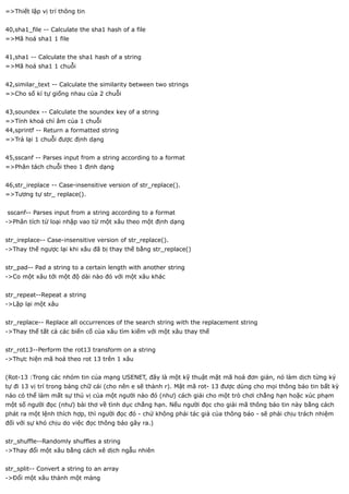 =>Thiết lập vị trí thông tin


40,sha1_file -- Calculate the sha1 hash of a file
=>Mã hoá sha1 1 file


41,sha1 -- Calculate the sha1 hash of a string
=>Mã hoá sha1 1 chuỗi


42,similar_text -- Calculate the similarity between two strings
=>Cho số kí tự giống nhau của 2 chuỗi


43,soundex -- Calculate the soundex key of a string
=>Tính khoá chỉ âm của 1 chuỗi
44,sprintf -- Return a formatted string
=>Trả lại 1 chuỗi được định dạng


45,sscanf -- Parses input from a string according to a format
=>Phân tách chuỗi theo 1 định dạng


46,str_ireplace -- Case-insensitive version of str_replace().
=>Tương tự str_ replace().


sscanf-- Parses input from a string according to a format
->Phân tích từ loại nhập vao từ một xâu theo một định dạng


str_ireplace-- Case-insensitive version of str_replace().
->Thay thế ngược lại khi xâu đã bị thay thế bằng str_replace()


str_pad-- Pad a string to a certain length with another string
->Co một xâu tới một độ dài nào đó với một xâu khác


str_repeat--Repeat a string
->Lặp lại một xâu


str_replace-- Replace all occurrences of the search string with the replacement string
->Thay thế tất cả các biến cố của xâu tìm kiếm với một xâu thay thế


str_rot13--Perform the rot13 transform on a string
->Thực hiện mã hoá theo rot 13 trên 1 xâu


(Rot-13 :Trong các nhóm tin của mạng USENET, đây là một kỹ thuật mật mã hoá đơn giản, nó làm dịch từng ký
tự đi 13 vị trí trong bảng chữ cái (cho nên e sẽ thành r). Mật mã rot- 13 được dùng cho mọi thông báo tin bất kỳ
nào có thể làm mất sự thú vị của một người nào đó (như) cách giải cho một trò chơi chẳng hạn hoặc xúc phạm
một số người đọc (như) bài thơ về tình dục chẳng hạn. Nếu người đọc cho giải mã thông báo tin này bằng cách
phát ra một lệnh thích hợp, thì người đọc đó - chứ không phải tác giả của thông báo - sẽ phải chịu trách nhiệm
đối với sự khó chịu do việc đọc thông báo gây ra.)


str_shuffle--Randomly shuffles a string
->Thay đổi một xâu bằng cách xê dịch ngẫu nhiên


str_split-- Convert a string to an array
->Đổi một xâu thành một mảng
 