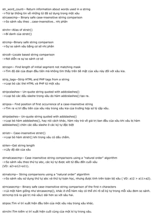 str_word_count-- Return information about words used in a string
->Trả lại thông tin về những từ đã sử dụng trong một xâu
strcasecmp-- Binary safe case-insensitive string comparison
->So sánh xâu theo …case-insensitive.. nhị phân


strchr--Alias of strstr()
->Bí danh của strstr()


strcmp--Binary safe string comparison
->Sự so sánh xâu bằng cơ sở nhị phân


strcoll--Locale based string comparison
->Nơi diễn ra sự so sánh cơ sở


strcspn-- Find length of initial segment not matching mask
->Tìm độ dài của đoạn đầu tiên mà không tìm thấy trên bề mặt của xâu này đối với xâu kia.


strip_tags--Strip HTML and PHP tags from a string
->Loại bỏ các thẻ HTML và PHP từ một xâu


stripcslashes-- Un-quote string quoted with addcslashes()
->Loại bỏ các dấu slashe trong xâu do hàm addcslashes() tạo ra.


stripos-- Find position of first occurrence of a case-insensitive string
->Tìm ra vị trí đầu tiên của xâu này trong xâu kia của trường hợp sử lý cặp xâu.


stripslashes-- Un-quote string quoted with addslashes()
->Loại bỏ hàm addslashes(), hay nói cách khác, hàm này trả về giá trị ban đầu của xâu khi xâu bị hàm
addslashes() chèn các dấu slashe ở các ký tự đặc biệt


stristr-- Case-insensitive strstr()
->Loại bỏ hàm strstr() khi trong xâu có dấu chấm.


strlen--Get string length
->Lấy độ dài của xâu


strnatcasecmp-- Case insensitive string comparisons using a "natural order" algorithm
->So sánh xâu theo thứ tự abc, các ký tự được xét từ đầu đến cuối xâu
(VD: a2>a12>a11).


strnatcmp-- String comparisons using a "natural order" algorithm
->So sánh xâu sử dụng thứ tự abc và thứ tự toán học, nhưng được tính trên toàn bộ xâu ( VD: a12 > a11>a2).


strncasecmp-- Binary safe case-insensitive string comparison of the first n characters
->Là một hàm giống như strcasecmp(), khác ở chỗ hàm này có thể chỉ rõ số ký tự trong mỗi xâu đem so sánh.
strncmp:trả ra giá trị mà xâu1 dài hơn so với sâu hai.


strpos:Tìm vì trí xuất hiện đầu tiên của một xâu này trong xâu khác.


strrchr:Tìm kiếm vị trí xuất hiện cuối cùng của một kí tự trong xâu.
 