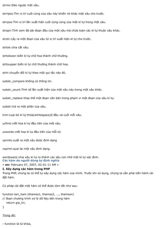 strrev:Đảo ngược một xâu.


strripos:Tìm vị trí cuối cùng của xâu này khiến nó khác một xâu cho trước.


strrpos:Tìm vị trí lần xuất hiện cuối cùng cùng của một kí tự trong một xâu.


strspn:Tính xem độ dài đoạn đầu của một xâu mà chứa toàn các kí tự thuộc xâu khác.


strstr:Lấy ra một đoạn của xâu từ vị trí xuất hiện kí tự cho trước.


strtok:chia cắt xâu.


strtolower:biến kí tự chữ hoa thành chữ thường.


strtoupper:biến kí tự chữ thường thành chữ hoa.


strtr:chuyển đổi kí tự theo một qui tắc nào đó.


substr_compare:không có thông tin.


substr_count:Tính số lần xuất hiện của một xâu này trong một xâu khác.


substr_replace:thay thế một đoạn văn bản trong phạm vi một đoạn của xâu kí tự.


substr:trả ra một phần của xâu.


trim:Loại bỏ kí tự thừa(whitespace)ở đầu và cuối mỗi xâu.


ucfirst:viết hoa kí tự đầu tiên của một xâu.


ucwords:viết hoa kí tự đầu tiên của mỗi từ.


vprints:xuất ra một xâu được định dạng


vsprint:quai lại một xâu định dạng.


wordswarp:chia xâu kí tự ra thành các sâu con nhờ một kí tự xác định.
Các hàm do người dùng tự định nghĩa
« on: February 07, 2007, 02:01:11 AM »
I. Xây dựng các hàm trong PHP
Trong PHP, chúng ta có thể tự xây dựng các hàm của mình. Trước khi sử dụng, chúng ta cần phải tiến hành cài
đặt hàm.


Cú pháp cài đặt một hàm có thể được tóm tắt như sau:


function ten_ham (thamso1, thamso2, ..., thamson)
// đoạn chương trình xử lý dữ liệu bên trong hàm
    return gia_tri;
}


Trong đó:


- function là từ khóa,
 
