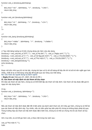 function viet_o ($noidung,$dinhdang)
{
     $td_tmp="<td " . $dinhdang . ">" . $noidung . "</td>";
     return $td_tmp;
}


function viet_cot ($noidung,$dinhdang)
{
     $td_tmp="<tr " . $dinhdang . ">" . $noidung . "</tr>";
     return $td_tmp;
}
?>


<?
function viet_bang ($noidung,$dinhdang)
{
     $td_tmp="<table " . $dinhdang . ">" . $noidung . "</table>";
     return $td_tmp;
}


// Tạo một bảng tương tự ở trên nhưng dùng các hàm vừa xây dựng
$noidung = viet_cot(viet_o("STT","") . viet_o("Họ tên","") . viet_o ("Ngày sinh",""),"");
$noidung .=viet_cot(viet_o("1","") . viet_o("Lê Nguyên Sinh","") . viet_o ("01/04/2006",""),"");
$noidung .=viet_cot(viet_o("2","") . viet_o("Thử một tí","") . viet_o ("01/01/2007",""),"");
$noidung = viet_bang($noidung,"");
echo $noidung;
?>


Đoạn mã trên nhìn qua thì nó hơi dài, nhưng khi bạn xử lý với số lượng dữ liệu lớn thì nó sẽ trở nên ngắn gọn hơn
nhiều, nhất là ta có thể dùng vòng lặp để duyệt qua các hàng của một bảng.
Re: Các hàm do người dùng tự định nghĩa
« Reply #1 on: February 07, 2007, 09:46:24 PM »
II. Các tham số mặc định và các tham số tùy chọn
Khi đưa các tham số vào hàm, chúng ta có thể thiết lập các tham số mặc định. Các tham số này được đặt giá trị
ngay khi xây dựng hàm.


Ví dụ:
function viet_o ($noidung, $dinhdang="")
{
     $td_tmp="<td " . $dinhdang . ">" . $noidung . "</td>";
     return $td_tmp;
}


Nếu các tham số mặc định được đặt hết ở bên phải của danh sách tham số, khi triệu gọi hàm, chúng ta có thể bỏ
qua các tham số mặc định này. Tuy nhiên, nếu nó nằm giữa hay bên phải thì chúng ta không được phép bỏ qua.
Trong trường hợp các tham số mặc định được đặt ở bên trái, chúng ta có thể coi chúng như là các tham số tùy
chọn.


Với ví dụ trên, ta có thể gọi hàm viet_o theo một trong hai cách sau:


viet_o("Thử một tí","");
họăc
 