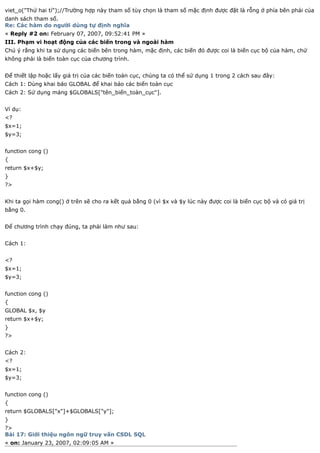 viet_o("Thử hai tí");//Trường hợp này tham số tùy chọn là tham số mặc định được đặt là rỗng ở phía bên phải của
danh sách tham số.
Re: Các hàm do người dùng tự định nghĩa
« Reply #2 on: February 07, 2007, 09:52:41 PM »
III. Phạm vi hoạt động của các biến trong và ngoài hàm
Chú ý rằng khi ta sử dụng các biến bên trong hàm, mặc định, các biến đó được coi là biến cục bộ của hàm, chứ
không phải là biến toàn cục của chương trình.


Để thiết lập hoặc lấy giá trị của các biến toàn cục, chúng ta có thể sử dụng 1 trong 2 cách sau đây:
Cách 1: Dùng khai báo GLOBAL để khai báo các biến toàn cục
Cách 2: Sử dụng mảng $GLOBALS["tên_biến_toàn_cục"].


Ví dụ:
<?
$x=1;
$y=3;


function cong ()
{
return $x+$y;
}
?>


Khi ta gọi hàm cong() ở trên sẽ cho ra kết quả bằng 0 (vì $x và $y lúc này được coi là biến cục bộ và có giá trị
bằng 0.


Để chương trình chạy đúng, ta phải làm như sau:


Cách 1:


<?
$x=1;
$y=3;


function cong ()
{
GLOBAL $x, $y
return $x+$y;
}
?>


Cách 2:
<?
$x=1;
$y=3;


function cong ()
{
return $GLOBALS["x"]+$GLOBALS["y"];
}
?>
Bài 17: Giới thiệu ngôn ngữ truy vấn CSDL SQL
« on: January 23, 2007, 02:09:05 AM »
 
