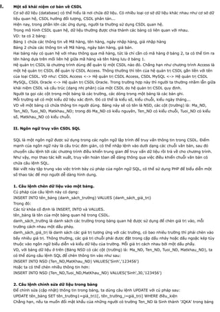 I.   Một số khái niệm cơ bản về CSDL
     Cơ sở dữ liệu (database) có thể hiểu là nơi chứa dữ liệu. Có nhiều loại cơ sở dữ liệu khác nhau như cơ sở dữ
     liệu quan hệ, CSDL hướng đối tượng, CSDL phân tán...
     Hiện nay, trong phần lớn các ứng dụng, người ta thường sử dụng CSDL quan hệ.
     Trong mô hình CSDL quan hệ, dữ liệu thường được chia thành các bảng có liên quan với nhau.
     VD: ta có 2 bảng:
     Bảng 1 chứa các thông tin về Mã hàng, tên hàng, ngày nhập hàng, giá nhập hàng
     Bảng 2 chứa các thông tin về Mã hàng, ngày bán hàng, giá bán.
     Hai bảng này có quan hệ với nhau thông qua mã hàng, tức là chỉ cần có mã hàng ở bảng 2, ta có thể tìm ra
     tên hàng dựa trên mối liên hệ giữa mã hàng và tên hàng lưu ở bảng 1.
     Hệ quản trị CSDL là chương trình dùng để quản lý một CSDL nào đó. Chẳng hạn như chương trình Access là
     một hệ quản trị CSDL để quản lý CSDL Access. Thông thường thì tên của hệ quản trị CSDL gắn liền với tên
     của loại CSDL. VD như: CSDL Access <-> Hệ quản trị CSDL Access, CSDL MySQL <-> Hệ quản trị CSDL
     MySQL, CSDL Oracle <-> Hệ quản trị CSDL Oracle. Trong trường hợp này thì người ta thường nhầm lẫn giữa
     khái niệm CSDL và cấu trúc (dạng nhị phân) của một CSDL do hệ quản trị CSDL quy định.
     Người ta gọi các cột trong một bảng là các trường, các dòng trong một bảng là các bản ghi.
     Mỗi trường sẽ có một kiểu dữ liệu xác định. Đó có thể là kiểu số, kiểu chuỗi, kiểu ngày tháng...
     VD về một bảng có chứa thông tin người dùng. Bảng này sẽ có tên là NSD, các cột (trường) là: Ma_ND,
     Ten_ND, Tuoi_ND, Matkhau_ND; trong đó Ma_ND có kiểu nguyên, Ten_ND có kiểu chuỗi, Tuoi_ND có kiểu
     số, Matkhau_ND có kiểu chuỗi.


     II. Ngôn ngữ truy vấn CSDL SQL


     SQL là một ngôn ngữ được sử dụng trong các ngôn ngữ lập trình để truy vấn thông tin trong CSDL. Điểm
     mạnh của ngôn ngữ này là cấu trúc đơn giản, có thể nhập lệnh vào dưới dạng các chuỗi văn bản, sau đó
     chuyển câu lệnh tới các chương trình điều khiển trung gian để truy vấn dữ liệu rồi trả về cho chương trình.
     Như vậy, mọi thao tác kết xuất, truy vấn hoàn tòan dễ dàng thông qua việc điều khiển chuỗi văn bản có
     chứa câu lệnh SQL.
     Bài viết này tập trung vào việc trình bày cú pháp của ngôn ngữ SQL, có thể sử dụng PHP để biểu diễn một
     số thao tác để mọi người dễ dàng hình dung.


     1. Câu lệnh chèn dữ liệu vào một bảng.
     Cú pháp của câu lệnh này có dạng:
     INSERT INTO tên_bảng (danh_sách_trường) VALUES (danh_sách_giá_trị)
     Trong đó:
     Các từ khóa cố định là INSERT, INTO và VALUES.
     tên_bảng là tên của một bảng quan hệ trong CSDL.
     danh_sách_trường là danh sách các trường trong bảng quan hệ được sử dụng để chèn giá trị vào, mỗi
     trường cách nhau một dấu phảy.
     danh_sách_giá_trị là danh sách các giá trị tương ứng với các trường, có bao nhiêu trường thì phải chèn vào
     bấy nhiêu giá trị. Thông thường, các giá trị chuỗi phải được đặt trong cặp dấu nháy hoặc dấu ngoặc kép tùy
     thuộc vào ngôn ngữ biểu diễn và kiểu dữ liệu của trường. Mỗi giá trị cách nhau bởi một dấu phẩy.
     VD, với bảng dữ liệu ở trên (Bảng NSD có các cột (trường) là: Ma_ND, Ten_ND, Tuoi_ND, Matkhau_ND), ta
     có thể dùng câu lệnh SQL để chèn thông tin vào như sau:
     INSERT INTO NSD (Ten_ND,MatKhau_ND) VALUES('Sinh','123456')
     Hoặc ta có thể chèn nhiều thông tin hơn:
     INSERT INTO NSD (Ten_ND,Tuoi_ND,MatKhau_ND) VALUES('Sinh',30,'123456')


     2. Câu lệnh chỉnh sửa dữ liệu trong bảng
     Để chỉnh sửa (cập nhật) thông tin trong bảng, ta dùng câu lệnh UPDATE với cú pháp sau:
     UPDATE tên_bảng SET tên_trường1=giá_trị1[, tên_trường_i=giá_trịi] WHERE điều_kiện
     Chẳng hạn, nếu ta muốn đổi mật khẩu của những người có trường Ten_ND là Sinh thành 'JQKA' trong bảng
 