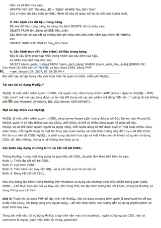 trên, ta sẽ làm như sau:
        UPDATE NSD SET Matkhau_ID = 'JQKA' WHERE Ten_ND='Sinh'
        Chú ý mệnh đề điều kiện WHERE. Mệnh đề này sẽ được mô tả chi tiết hơn ở phía dưới.


        3. Câu lệnh xóa dữ liệu trong bảng
        Để xóa dữ liệu trong bảng, ta dùng câu lệnh DELETE với cú pháp sau:
        DELETE FROM tên_bảng WHERE điều_kiện.
        Câu lệnh này sẽ xóa tất cả những bản ghi thỏa mãn điều kiện nằm sau mệnh đề WHERE.
        VD:
        UPDATE FROM NSD WHERE Ten_ND='Sinh'


        4. Câu lệnh truy vấn (tìm kiếm) dữ liệu trong bảng
        Đây là câu lệnh phức tạp nhất trong nhóm các câu lệnh của SQL.
        Cú pháp của lệnh này như sau:
       SELECT [danh_sách_trường] FROM [danh_sách_bảng] WHERE [danh_sách_điều_kiện] [ORDER BY]
  Các thao tác kết nối tới MySQL và lựa chọn CSDL bằng PHP
II.    « on: January 24, 2007, 07:08:30 PM »
 Bài viết này sẽ tập trung vào việc khai thác hệ quản trị CSDL miễn phí MySQL.


 Tại sao lại sử dụng MySQL?


 MySQL là một phần mềm quản trị CSDL mã nguồn mở, nằm trong nhóm LAMP (Linux - Apache -MySQL - PHP).
 "Liên minh" mã mở này đang được coi là một đối trọng với các sản phẩm mã đóng "đắt vãi..." (vãi gì thì tôi không
 biết    ) của Microsoft (Windows, IIS, SQL Server, ASP/ASP.NET).


 Một số đặc điểm của MySQL


 MySQL là một phần mềm quản trị CSDL dạng server-based (gần tương đương với SQL Server của Microsoft).
 MySQL quản lý dữ liệu thông qua các CSDL, mỗi CSDL có thể có nhiều bảng quan hệ chứa dữ liệu.
 MySQL có cơ chế phân quyền người sử dụng riêng, mỗi người dùng có thể được quản lý một hoặc nhiều CSDL
 khác nhau, mỗi người dùng có một tên truy cập (user name) và mật khẩu tương ứng để truy xuất đến CSDL.
 Khi ta truy vấn tới CSDL MySQL, ta phải cung cấp tên truy cập và mật khẩu của tài khỏan có quyền sử dụng
 CSDL đó. Nếu không, chúng ta sẽ không làm được gì cả.


 Các bước xây dựng chương trình có kết nối tới CSDL:


 Thông thường, trong một ứng dụng có giao tiếp với CSDL, ta phải làm theo bốn trình tự sau:
 Bước 1: Thiết lập kết nối tới CSDL.
 Bước 2: Lựa chọn CSDL.
 Bước 3: Tiến hành các truy vấn SQL, xử lý các kết quả trả về nếu có
 Bước 4: Đóng kết nối tới CSDL.


 Nếu như trong lập trình thông thường trên Windows sử dụng các chương trình điều khiển trung gian (ADO,
 ODBC...) để thực hiện kết nối và truy vấn, thì trong PHP, khi lập trình tương tác với CSDL, chúng ta thường sử
 dụng thông qua các hàm.


 Chú ý: Trước khi sử dụng PHP để lập trình với MySQL, hãy sử dụng chương trình quản lý phpMyAdmin để tạo
 trước một CSDL, vài bảng cũng như người dùng... để tiện thực hành. Bài hướng dẫn sử dụng phpMyAdmin sẽ
 được trình bày sau.


 Trong bài viết này, tôi sử dụng MySQL chạy trên nền máy chủ localhost, người sử dụng của CSDL này có
 username là mysql_user, mật khẩu là mysql_password
 
