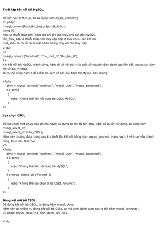 Thiết lập kêt nối tới MySQL.


Để kết nối tới MySQL, ta sử dụng hàm mysql_connect()
Cú pháp:
mysql_connect(host,tên_truy_cập,mật_khẩu);
trong đó:
host là chuỗi chứa tên (hoặc địa chỉ IP) của máy chủ cài đặt MySQL.
tên_truy_cập là chuỗi chứa tên truy cập hợp lệ của CSDL cần kết nối
mật_khẩu là chuỗi chứa mật khẩu tương ứng với tên truy cập
Ví dụ:
<?
mysql_connect ("localhost", "thu_mot_ti","thu_hai_ti");
?>
Khi kết nối tới MySQL thành công, hàm sẽ trả về giá trị là một số nguyên định danh của liên kết, ngược lại, hàm
trả về giá trị false.
Ta có thể dùng hàm if để kiểm tra xem có kết nối được tới MySQL hay không:


<?php
     $link = mysql_connect("localhost", "mysql_user", "mysql_password");
     if (!$link)
     {
         echo "Không thể kết nối được tới CSDL MySQL";
     }
?>


Lựa chọn CSDL


Để lựa chọn một CSDL nào đó mà người sử dụng có tên là tên_truy_cập" có quyền sử dụng, ta dùng hàm
mysql_select_db:
mysql_select_db (tên_CSDL);
Hàm này thường được dùng sau khi thiết lập kết nối bằng hàm mysql_connect. Hàm này trả về true nếu thành
công, false nếu thất bại.
VD:
<?php
     $link = mysql_connect("localhost", "mysql_user", "mysql_password");
     if (!$link)
     {
         echo "Không thể kết nối được tới MySQL";
     }
     if (!mysql_select_db ("Forums"))
     {
         echo "Không thể lựa chọn được CSDL Forums";
     }
?>


Đóng kết nối tới CSDL:
Để đóng kết nối tới CSDL, ta dùng hàm mysql_close.
Hàm này có nhiệm vụ đóng kết nối tới CSDL có mã định danh được tạo ra bởi hàm mysql_connect().
Cú pháp: mysql_close(mã_định_danh_kết_nối).


Ví dụ:
 