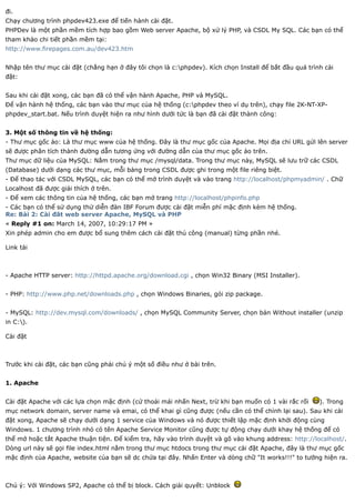 đi.
Chạy chương trình phpdev423.exe để tiến hành cài đặt.
PHPDev là một phần mềm tích hợp bao gồm Web server Apache, bộ xử lý PHP, và CSDL My SQL. Các bạn có thể
tham khảo chi tiết phần mềm tại:
http://www.firepages.com.au/dev423.htm


Nhập tên thư mục cài đặt (chẳng hạn ở đây tôi chọn là c:phpdev). Kích chọn Install để bắt đầu quá trình cài
đặt:


Sau khi cài đặt xong, các bạn đã có thể vận hành Apache, PHP và MySQL.
Để vận hành hệ thống, các bạn vào thư mục của hệ thống (c:phpdev theo ví dụ trên), chạy file 2K-NT-XP-
phpdev_start.bat. Nếu trình duyệt hiện ra như hình dưới tức là bạn đã cài đặt thành công:


3. Một số thông tin về hệ thống:
- Thư mục gốc ảo: Là thư mục www của hệ thống. Đây là thư mục gốc của Apache. Mọi địa chỉ URL gửi lên server
sẽ được phân tích thành đường dẫn tương ứng với đường dẫn của thư mục gốc ảo trên.
Thư mục dữ liệu của MySQL: Nằm trong thư mục /mysql/data. Trong thư mục này, MySQL sẽ lưu trữ các CSDL
(Database) dưới dạng các thư mục, mỗi bảng trong CSDL được ghi trong một file riêng biệt.
- Để thao tác với CSDL MySQL, các bạn có thể mở trình duyệt và vào trang http://localhost/phpmyadmin/ . Chữ
Localhost đã được giải thích ở trên.
- Để xem các thông tin của hệ thống, các bạn mở trang http://localhost/phpinfo.php
- Các bạn có thể sử dụng thử diễn đàn IBF Forum được cài đặt miễn phí mặc định kèm hệ thống.
Re: Bài 2: Cài đăt web server Apache, MySQL và PHP
« Reply #1 on: March 14, 2007, 10:29:17 PM »
Xin phép admin cho em được bổ sung thêm cách cài đặt thủ công (manual) từng phần nhé.

Link tải



- Apache HTTP server: http://httpd.apache.org/download.cgi , chọn Win32 Binary (MSI Installer).


- PHP: http://www.php.net/downloads.php , chọn Windows Binaries, gói zip package.


- MySQL: http://dev.mysql.com/downloads/ , chọn MySQL Community Server, chọn bản Without installer (unzip
in C:).

Cài đặt



Trước khi cài đặt, các bạn cũng phải chú ý một số điều như ở bài trên.


1. Apache


Cài đặt Apache với các lựa chọn mặc định (cứ thoải mái nhấn Next, trừ khi bạn muốn có 1 vài rắc rối    ). Trong
mục network domain, server name và emai, có thể khai gì cũng được (nếu cần có thể chỉnh lại sau). Sau khi cài
đặt xong, Apache sẽ chạy dưới dạng 1 service của Windows và nó được thiết lập mặc định khởi động cùng
Windows. 1 chương trình nhỏ có tên Apache Service Monitor cũng được tự động chạy dưới khay hệ thống để có
thể mở hoặc tắt Apache thuận tiện. Để kiểm tra, hãy vào trình duyệt và gõ vào khung address: http://localhost/.
Dòng url này sẽ gọi file index.html nằm trong thư mục htdocs trong thư mục cài đặt Apache, đây là thư mục gốc
mặc định của Apache, website của bạn sẽ dc chứa tại đây. Nhấn Enter và dòng chữ "It works!!!" to tướng hiện ra.



Chú ý: Với Windows SP2, Apache có thể bị block. Cách giải quyết: Unblock
 
