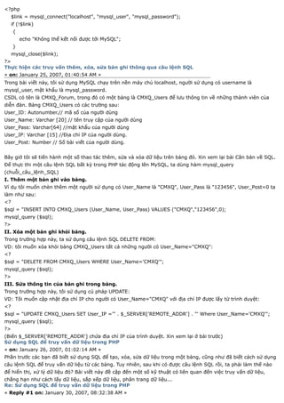 <?php
     $link = mysql_connect("localhost", "mysql_user", "mysql_password");
     if (!$link)
     {
         echo "Không thể kết nối được tới MySQL";
     }
     mysql_close($link);
?>
Thực hiện các truy vấn thêm, xóa, sửa bản ghi thông qua câu lệnh SQL
« on: January 25, 2007, 01:40:54 AM »
Trong bài viết này, tôi sử dụng MySQL chạy trên nền máy chủ localhost, người sử dụng có username là
mysql_user, mật khẩu là mysql_password.
CSDL có tên là CMXQ_Forum, trong đó có một bảng là CMXQ_Users để lưu thông tin về những thành viên của
diễn đàn. Bảng CMXQ_Users có các trường sau:
User_ID: Autonumber.// mã số của người dùng
User_Name: Varchar [20] // tên truy cập của người dùng
User_Pass: Varchar[64] //mật khẩu của người dùng
User_IP: Varchar [15] //Địa chỉ IP của người dùng.
User_Post: Number // Số bài viết của người dùng.


Bây giờ tôi sẽ tiến hành một số thao tác thêm, sửa và xóa dữ liệu trên bảng đó. Xin xem lại bài Căn bản về SQL.
Để thực thi một câu lệnh SQL bất kỳ trong PHP tác động lên MySQL, ta dùng hàm mysql_query
(chuỗi_câu_lệnh_SQL)
I. Thêm một bản ghi vào bảng.
Ví dụ tôi muốn chèn thêm một người sử dụng có User_Name là "CMXQ", User_Pass là "123456", User_Post=0 ta
làm như sau:
<?
$sql = "INSERT INTO CMXQ_Users (User_Name, User_Pass) VALUES ("CMXQ","123456",0);
mysql_query ($sql);
?>
II. Xóa một bản ghi khỏi bảng.
Trong trường hợp này, ta sử dụng câu lệnh SQL DELETE FROM:
VD: tôi muốn xóa khỏi bảng CMXQ_Users tất cả những người có User_Name="CMXQ":
<?
$sql = "DELETE FROM CMXQ_Users WHERE User_Name='CMXQ'";
mysql_query ($sql);
?>
III. Sửa thông tin của bản ghi trong bảng.
Trong trường hợp này, tôi sử dụng cú pháp UPDATE:
VD: Tôi muốn cập nhật địa chỉ IP cho người có User_Name="CMXQ" với địa chỉ IP được lấy từ trình duyệt:
<?
$sql = "UPDATE CMXQ_Users SET User_IP ='" . $_SERVER['REMOTE_ADDR'] . "' Where User_Name='CMXQ'";
mysql_query ($sql);
?>
(Biến $_SERVER['REMOTE_ADDR'] chứa địa chỉ IP của trình duyệt. Xin xem lại ở bài trước)
Sử dụng SQL để truy vấn dữ liệu trong PHP
« on: January 26, 2007, 01:02:14 AM »
Phần trước các bạn đã biết sử dụng SQL để tạo, xóa, sửa dữ liệu trong một bảng, cũng như đã biết cách sử dụng
câu lệnh SQL để truy vấn dữ liệu từ các bảng. Tuy nhiên, sau khi có được câu lệnh SQL rồi, ta phải làm thế nào
để hiển thị, xử lý dữ liệu đó? Bài viết này đề cập đến một số kỹ thuật có liên quan đến việc truy vấn dữ liệu,
chẳng hạn như cách lấy dữ liệu, sắp xếp dữ liệu, phân trang dữ liệu...
Re: Sử dụng SQL để truy vấn dữ liệu trong PHP
« Reply #1 on: January 30, 2007, 08:32:38 AM »
 
