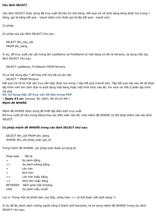 Câu lệnh SELECT


Câu lệnh SELECT được dùng để truy xuất dữ liệu từ một bảng. Kết quả trả về dưới dạng bảng được lưu trong 1
bảng, gọi là bảng kết quả - result table (còn được gọi là tập kết quả - result set).


Cú pháp


Cú pháp của câu lệnh SELECT như sau:


  SELECT tên_các_cột
  FROM tên_bảng


Ví dụ, để truy xuất các cột mang tên LastName và FirstName từ một bảng có tên là Persons, ta dùng một câu
lệnh SELECT như sau:


  SELECT LastName, FirstName FROM Persons


Ta có thể dùng dấu * để thay thế cho tất cả các cột:
  SELECT * FROM Persons
Kết quả trả về từ một câu truy vấn SQL được lưu trong 1 tập kết quả (result set). Tập kết quả này sau đó sẽ được
lập trình viên tìm cách đưa ra dưới dạng một bảng hoặc một hình thức nào đó. Xin xem chi tiết ở phần lập trình
với php
Re: Sử dụng SQL để truy vấn dữ liệu trong PHP
« Reply #2 on: January 30, 2007, 08:34:25 AM »
Mệnh đề WHERE


Mệnh đề WHERE được dùng để thiết lập điều kiện truy xuất.
Để truy xuất dữ liệu trong bảng theo các điều kiện nào đó, một mệnh đề WHERE có thể được thêm vào câu lệnh
SELECT.


Cú pháp mệnh đề WHERE trong câu lệnh SELECT như sau:


  SELECT tên_cột FROM tên_bảng
  WHERE tên_cột phép_toán giá_trị


Trong mệnh đề WHERE, các phép toán được sử dụng là


  Phép toán      Mô tả
  =            So sánh bằng
  <>           So sánh không bằng
  >            Lớn hơn
  <            Nhỏ hơn
  >=           Lớn hơn hoặc bằng
  <=           Nhỏ hơn hoặc bằng
  BETWEEN      Nằm giữa một khoảng
  LIKE         So sánh mẫu chuỗi


Lưu ý: Trong một số phiên bản của SQL, phép toán <> có thể được viết dưới dạng !=


Ví dụ để lấy danh sách những người sống ở thành phố Sandnes, ta sử dụng mệnh đề WHERE trong câu lệnh
SELECT như sau:
 