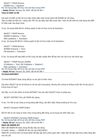 SELECT * FROM Persons
  WHERE City = 'Sandnes'
Re: Sử dụng SQL để truy vấn dữ liệu trong PHP
« Reply #3 on: January 30, 2007, 08:36:56 AM »
Tóan tử AND và OR


Hai toán tử AND và OR nối hai hoặc nhiều điều kiện trong mệnh đề WHERE lại với nhau.
Toán tử AND sẽ hiển thị 1 dòng nếu TẤT CẢ các điều kiện đều thoả mãn. Toán tử OR hiển thị một dòng nếu BẤT
KỲ điều kiện nào được thoả.


Ví dụ: Sử dụng AND để tìm những người có tên là Tove và họ là Svendson:


  SELECT * FROM Persons
  WHERE FirstName = 'Tove'
  AND LastName = 'Svendson'
Ví dụ: Sử dụng OR để tìm những người có tên là Tove hoặc họ là Svendson:


  SELECT * FROM Persons
  WHERE firstname = 'Tove'
  OR lastname = 'Svendson'


Ví dụ: Sử dụng kết hợp AND và OR cùng với dấu ngoặc đơn để tạo nên các câu truy vấn phức tạp:


  SELECT * FROM Persons WHERE
  (FirstName = 'Tove' OR FirstName = 'Stephen')
  AND LastName = 'Svendson'
Re: Sử dụng SQL để truy vấn dữ liệu trong PHP
« Reply #4 on: January 30, 2007, 08:39:45 AM »
Từ khoá DISTINCT


Từ khoá DISTINCT được dùng để lọc ra các giá trị khác nhau.


Câu lệnh SELECT sẽ trả về thông tin về các cột trong bảng. Nhưng nếu chúng ta không muốn lấy về các giá trị
trùng nhau thì sau?


Với SQL, ta chỉ cần thêm từ khoá DISTINCT vào câu lệnh SELECT theo cú pháp sau:


  SELECT DISTINCT tên_cột FROM tên_bảng


Ví dụ: Tìm tất cả các công ty trong bảng đặt hàng, câu lệnh SQL thông thường sẽ như sau:


  SELECT Company FROM Orders


Để tìm tất cả các công ty khác nhau trong bảng đặt hàng, ta sử dụng câu lệnh SQL sau:


  SELECT DISTINCT Company FROM Orders
Re: Sử dụng SQL để truy vấn dữ liệu trong PHP
« Reply #5 on: January 30, 2007, 08:43:05 AM »
Mệnh đề ORDER BY:
Mệnh đề ORDER BY được dùng để sắp xếp các dòng.
Cú pháp: Select..... ORDER BY tên các cột [ASC/DESC]
ORER BY có thể đi kèm từ khóa DESC để sắp xếp theo chiều giảm dần, hoặc ASC để sắp xếp theo chiều tăng dần
của các cột
 