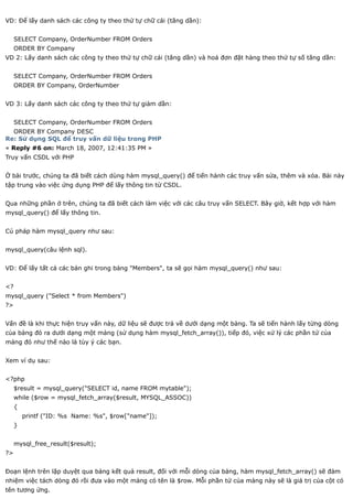 VD: Để lấy danh sách các công ty theo thứ tự chữ cái (tăng dần):


     SELECT Company, OrderNumber FROM Orders
     ORDER BY Company
VD 2: Lấy danh sách các công ty theo thứ tự chữ cái (tăng dần) và hoá đơn đặt hàng theo thứ tự số tăng dần:


     SELECT Company, OrderNumber FROM Orders
     ORDER BY Company, OrderNumber


VD 3: Lấy danh sách các công ty theo thứ tự giảm dần:


     SELECT Company, OrderNumber FROM Orders
  ORDER BY Company DESC
Re: Sử dụng SQL để truy vấn dữ liệu trong PHP
« Reply #6 on: March 18, 2007, 12:41:35 PM »
Truy vấn CSDL với PHP


Ở bài trước, chúng ta đã biết cách dùng hàm mysql_query() để tiến hành các truy vấn sửa, thêm và xóa. Bài này
tập trung vào việc ứng dụng PHP để lấy thông tin từ CSDL.


Qua những phần ở trên, chúng ta đã biết cách làm việc với các câu truy vấn SELECT. Bây giờ, kết hợp với hàm
mysql_query() để lấy thông tin.


Cú pháp hàm mysql_query như sau:


mysql_query(câu lệnh sql).


VD: Để lấy tất cả các bản ghi trong bảng "Members", ta sẽ gọi hàm mysql_query() như sau:


<?
mysql_query ("Select * from Members")
?>


Vấn đề là khi thực hiện truy vấn này, dữ liệu sẽ được trả về dưới dạng một bảng. Ta sẽ tiến hành lấy từng dòng
của bảng đó ra dưới dạng một mảng (sử dụng hàm mysql_fetch_array()), tiếp đó, việc xử lý các phần tử của
mảng đó như thế nào là tùy ý các bạn.


Xem ví dụ sau:


<?php
     $result = mysql_query("SELECT id, name FROM mytable");
     while ($row = mysql_fetch_array($result, MYSQL_ASSOC))
     {
         printf ("ID: %s Name: %s", $row["name"]);
     }


     mysql_free_result($result);
?>


Đoạn lệnh trên lặp duyệt qua bảng kết quả result, đối với mỗi dòng của bảng, hàm mysql_fetch_array() sẽ đảm
nhiệm việc tách dòng đó rồi đưa vào một mảng có tên là $row. Mỗi phần tử của mảng này sẽ là giá trị của cột có
tên tương ứng.
 