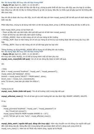 Re: Sử dụng SQL để truy vấn dữ liệu trong PHP
« Reply #7 on: April 21, 2007, 11:12:05 AM »
Như vậy, trước khi xác định dữ liệu cần lấy là gì, chúng ta phải thiết kế câu truy vấn SQL sao cho hợp lý và đảm
bảo rằng truy vấn đó chỉ lấy ra những thông tin gì cần sử dụng. Nếu lấy ra nhiều quá sẽ gây quá tải hệ thống dẫn
đến treo máy.


Sau khi đã có được câu truy vấn SQL, ta chỉ việc kết hợp với hàm mysql_query() để trả kết quả về dưới dạng một
biến nào đó.


Phần tiếp theo, chúng ta sẽ dùng một hàm có tên là mysql_fetch_array () để lấy từng dòng dữ liệu ra để xử lý.


Hàm mysql_fetch_array có hai tham số:
- Tham số đầu tiên xác định biến nắm giữ kết quả trả về bởi hàm mysql_query()
- Tham số thứ hai xác định kiểu định danh trường:
+ MYSQL_ASSOC: Đưa ra một mảng với chỉ số của mảng là tên trường
+ MYSQL_NUM: Đưa ra một mảng với chỉ số của mảng là số thứ tự của trường được liệt kê trong câu truy vấn
SQL
+ MYSQL_BOTH: Đưa ra một mảng với chỉ số kết hợp giữa hai loại trên


Thông thường, ta dùng MYSQL_ASSOC để sử dụng chỉ số bằng tên các trường.
Re: Sử dụng SQL để truy vấn dữ liệu trong PHP
« Reply #8 on: April 21, 2007, 11:21:08 AM »
Khi truy vấn CSDL MySQL, ta có thể sử dụng thêm một số hàm phụ trợ:
mysql_num_rows(biến kết quả): trả về số các dòng lấy được từ biến kết quả.


VD:


<?php
$link = mysql_connect("localhost", "mysql_user", "mysql_password");
mysql_select_db("database", $link);
$result = mysql_query("SELECT * FROM table1", $link);
$num_rows = mysql_num_rows($result);
echo "Có $num_rows bản ghi được tìm thấyn";
?>


Tương tự ta có:
mysql_num_fields (biến kết quả): Trả về số trường (cột) trong tập kết quả


mysql_affected_rows (): Trả về số bản ghi bị ảnh hưởng bởi các câu lệnh SQL INSERT, UPDATE, DELETE.


Ví dụ:


<?php
     mysql_pconnect("localhost", "mysql_user", "mysql_password") or
       die ("Could not connect");
     mysql_query("DELETE FROM mytable WHERE id < 10");
     printf ("Số bản ghi bị xóa: %dn", mysql_affected_rows());
?>


mysql_data_seek ( nguồn kết quả, dòng cần truy cập): Hàm này chuyển con trỏ dòng của nguồn kết quả
đến một dòng nào đó. Dòng đầu tiên trong bảng kết quả được đánh số là 0, dòng cuối cùng chính là
mysql_num_rows()-1. Hàm trả về TRUE nếu thành công, ngược lại là FALSE
 