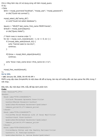 Chú ý rằng hàm này chỉ sử dụng cùng với hàm mysql_query
Ví dụ:
<?php
  $link = mysql_pconnect("localhost", "mysql_user", "mysql_password")
      or die("Could not connect");


  mysql_select_db("samp_db")
      or exit("Could not select database");


  $query = "SELECT last_name, first_name FROM friends";
  $result = mysql_query($query)
      or die("Query failed");


  /* fetch rows in reverse order */
  for ($i = mysql_num_rows($result) - 1; $i >= 0; $i--) {
      if (!mysql_data_seek($result, $i)) {
          echo "Cannot seek to row $in";
          continue;
      }


      if(!($row = mysql_fetch_object($result)))
          continue;


      echo "$row->last_name $row->first_name<br />n";
  }


  mysql_free_result($result);
?>
Xử lý XML
« on: January 08, 2008, 04:49:46 AM »
PHP5 cung cấp class SimpleXML là một class rất dễ sử dụng, bài này sẽ hướng dẫn các bạn parse file XML trong 7
nốt nhạc.


Đầu tiên, lấy một đoạn XML mẫu để tập tành phân tích:
Code:
<?xml version="1.0"?>
<books>
  <book isbn="978-1594489501">
      <title>A Thousand Splendid Suns</title>
      <author>Khaled Hosseini</author>
      <publisher>Riverhead Hardcover</publisher>
      <amazon_price>14.27</amazon_price>
  </book>
  <book isbn="978-1594489587">
      <title>The Brief Wondrous Life of Oscar Wao</title>
      <author>Junot Diaz</author>
      <publisher>Riverhead Hardcover</publisher>
      <amazon_price>14.97</amazon_price>
  </book>
  <book isbn="978-0545010221">
      <title>Harry Potter and the Deathly Hallows</title>
      <author>J. K. Rowling</author>
      <publisher>Arthur A. Levine Books</publisher>
 