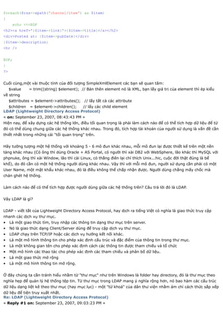 foreach($rss->xpath('channel/item') as $item)
{
      echo <<<EOF
<h2><a href='{$item->link}'>{$item->title}</a></h2>
<div>Posted at: {$item->pubDate}</div>
{$item->description}
<hr />


EOF;
}
?>


Cuối cùng,một vài thuộc tính của đối tượng SimpleXmlElement các bạn sẽ quan tâm:
     $value    = trim((string) $element); // Bản thên element nó là XML, bạn lấy giá trị của element thì ép kiểu
về string
     $attributes = $element->attributes();   // lấy tất cả các attribute
  $children = $element->children(); // lấy các child element
LDAP (Lightweight Directory Access Protocol)
« on: September 23, 2007, 08:43:43 PM »
Hiện nay, để xây dựng các hệ thống lớn, điều tối quan trọng là phải làm cách nào để có thể tích hợp dữ liệu để từ
đó có thể dùng chung giữa các hệ thống khác nhau. Trong đó, tích hợp tài khoản của người sử dụng là vấn đề cần
thiết nhất trong những cái "tối quan trọng" trên.


Hãy tưởng tượng một hệ thống với khoảng 5 - 6 mô đun khác nhau, mỗi mô đun lại được thiết kế trên một nền
tảng khác nhau (Có ông thì dùng Oracle + AS Portal, có người thì xài DB2 với WebSphere, lão khác thì MySQL với
phpnuke, ông thì xài Wíndow, lão thì cài Linux, có thằng điên lại chỉ thích Unix...hic, cuộc đời thật đúng là bể
khổ), do đó cần có một hệ thống người dùng khác nhau. Vậy thì với mỗi mô đun, người sử dụng cần phải có một
User Name, một mật khẩu khác nhau, đó là điều không thể chấp nhận được. Người dùng chẳng mấy chốc mà
chán ghét hệ thống.


Làm cách nào để có thể tích hợp được người dùng giữa các hệ thống trên? Câu trả lời đó là LDAP.


Vây LDAP là gì?


LDAP - viết tắt của Lightweight Directory Access Protocol, hay dịch ra tiếng Việt có nghĩa là giao thức truy cập
nhanh các dịch vụ thư mục.
•    Là một giao thức tìm, truy nhập các thông tin dạng thư mục trên server.
•    Nó là giao thức dạng Client/Server dùng để truy cập dịch vụ thư mục.
•    LDAP chạy trên TCP/IP hoặc các dịch vụ hướng kết nối khác.
•    Là một mô hình thông tin cho phép xác định cấu trúc và đặc điểm của thông tin trong thư mục.
•    Là một không gian tên cho phép xác định cách các thông tin được tham chiếu và tổ chức
•    Một mô hình các thao tác cho phép xác định các tham chiếu và phân bố dữ liệu.
•    Là một giao thức mở rộng
•    Là một mô hình thông tin mở rộng.


Ở đây chúng ta cần tránh hiểu nhầm từ "thư mục" như trên Windows là folder hay directory, đó là thư mục theo
nghĩa hẹp để quản lý hệ thống tệp tin. Từ thư mục trong LDAP mang ý nghĩa rộng hơn, nó bao hàm các cấu trúc
dữ liệu dạng liệt kê theo thư mục (hay mục lục) - một "từ khoá" của dân thư viện nhằm ám chỉ cách thức sắp xếp
dữ liệu để tiện truy xuất nhất.
Re: LDAP (Lightweight Directory Access Protocol)
« Reply #1 on: September 23, 2007, 09:03:23 PM »
 