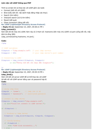 Làm việc với LDAP thông qua PHP


Trình tự cơ bản khi có thao tác với LDAP gồm các bước
•   Connect (kết nối với LDAP)
•   Bind (kiểu kết nối: nặc danh hoặc đăng nhập xác thực)
•   Search (tìm kiếm)
•   Interpret search (xử lý tìm kiếm)
•   Result (kết quả)
• Close connection (đóng kết nối)
Re: LDAP (Lightweight Directory Access Protocol)
« Reply #2 on: September 23, 2007, 09:08:21 PM »
Ldap_connect():
hàm kết nối tới máy chủ LDAP, hàm này có 2 tham số: hostname (tên máy chủ LDAP) và port (cổng kết nối, mặc
định là cổng 389)
Ldap_connect(string hostname, int port);

Code:
<?php


// LDAP variables
$ldaphost = "ldap.example.com";         // your ldap servers
$ldapport = 389;                        // your ldap server's port number


// Connecting to LDAP
$ldapconn = ldap_connect($ldaphost, $ldapport)
           or die("Không thể kết nối được đến $ldaphost");


?>
Re: LDAP (Lightweight Directory Access Protocol)
« Reply #3 on: September 23, 2007, 09:09:33 PM »
Ldap_bind();
Hàm nối kết với server LDAP để có thể thao tác với LDAP
Vd kết nối với LDAP server bằng user và password hợp lệ
Code:
<?php


// using ldap bind
$ldaprdn    = 'uname';        // ldap rdn or dn
$ldappass = 'password';       // associated password


// connect to ldap server
$ldapconn = ldap_connect("ldap.example.com")
    or die("Could not connect to LDAP server.");


if ($ldapconn) {


    // binding to ldap server
    $ldapbind = ldap_bind($ldapconn, $ldaprdn, $ldappass);


    // verify binding
    if ($ldapbind) {
         echo "LDAP bind successful...";
    } else {
 