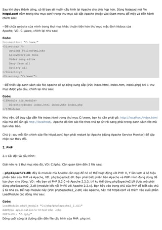Sau khi chạy thành công, có lẽ bạn sẽ muốn cấu hình lại Apache cho phù hợp hơn. Dùng Notepad mở file
httpd.conf nằm trong thư mục conf trong thư mục cài đặt Apache (hoặc vào Start menu để mở) và tiến hành
chỉnh sửa:


- Để chứa website của mình trong thư mục khác thuận tiện hơn thư mục mặc định htdocs của
Apache, VD: C:www, chỉnh lại như sau:

Code:
DocumentRoot "C:/www/"
<Directory />
    Options FollowSymLinks
    AllowOverride None
    Order deny,allow
    Deny from all
    Satisfy all
</Directory>
<Directory "C:/www/">


- Để thiết lập danh sách các file Apache sẽ tự động cung cấp (VD: index.html, index.htm, index.php) khi 1 thư
mục được yêu cầu, chỉnh lại như sau:

Code:
<IfModule dir_module>
    DirectoryIndex index.html index.htm index.php
</IfModule>


Như vậy, để truy cập đến file index.html trong thư mục C:www, bạn ko cần phải gõ: http://localhost/index.html
nữa mà chỉ cần gõ http://localhost/. Apache dò tìm các file theo thứ tự từ trái sang phải trong danh sách file mà
bạn khai báo.


Chú ý: sau mỗi lần chỉnh sửa file httpd.conf, bạn phải restart lại Apache (dùng Apache Service Monitor) để cập
nhật các thay đổi.


2. PHP


2.1 Cài đặt và cấu hình:


Giải nén ra 1 thư mục nào đó, VD: C:php. Cần quan tâm đến 2 file sau:


- phpXapacheY.dll: đây là module mà Apache cần nạp để nó có thể hoạt động với PHP. X, Y lần lượt là số hiệu
phiên bản của PHP và Apache, VD: php5apache2.dll. Bạn phải biết phiên bản Apache và PHP mình đang dùng để
lựa chọn cho đúng. VD: nếu bạn có PHP 5.2.0 và Apache 2.2.3, thì ko thể dùng php5apache2.dll được mà phải
dùng php5apache2_2.dll (module kết nối PHP5 với Apache 2.2.x). Bạn hãy vào trang chủ của PHP để biết các chú
ý từ nhà sx. Để nạp module này (VD: php5apache2_2.dll) vào Apache, hãy mở httpd.conf và thêm vào cuối phần
LoadModule các dòng như sau:

Code:
LoadModule php5_module "C:/php/php5apache2_2.dll"
AddType application/x-httpd-php .php
PHPIniDir "C:/php"
Dòng cuối cùng là đường dẫn đến file cấu hình của PHP: php.ini.
 