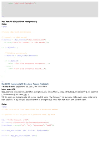 echo "LDAP bind failed...";
     }


}


?>


Nếu kết nối bằng quyền anonymously
Code:
<?php


//using ldap bind anonymously


// connect to ldap server
$ldapconn = ldap_connect("ldap.example.com")
     or die("Could not connect to LDAP server.");


if ($ldapconn) {


     // binding anonymously
     $ldapbind = ldap_bind($ldapconn);


     if ($ldapbind) {
         echo "LDAP bind anonymous successful...";
     } else {
         echo "LDAP bind anonymous failed...";
     }


}


?>
Re: LDAP (Lightweight Directory Access Protocol)
« Reply #4 on: September 23, 2007, 09:10:48 PM »
ldap_search();
ldap_search ( resource link_identifier, string base_dn, string filter [, array attributes [, int attrsonly [, int sizelimit
[, int timelimit [, int deref]]]]] )
VD tìm kiếm các thông tin của tất cả mọi người ở trong “My Company” nơi surname hoặc given name chứa trong
biến $person. Ví dụ này yêu cầu server tìm ra thông tin của nhiều hơn một thuộc tính cần tìm kiếm.

Code:
<?php
// $ds is a valid link identifier for a directory server


// $person is all or part of a person's name, eg "Jo"


$dn = "o=My Company, c=US";
$filter="(|(sn=$person*)(givenname=$person*))";
$justthese = array("ou", "sn", "givenname", "mail");


$sr=ldap_search($ds, $dn, $filter, $justthese);


$info = ldap_get_entries($ds, $sr);
 