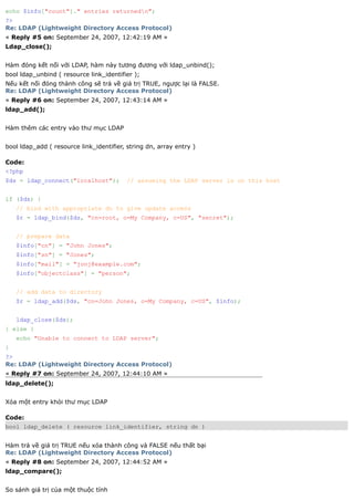 echo $info["count"]." entries returnedn";
?>
Re: LDAP (Lightweight Directory Access Protocol)
« Reply #5 on: September 24, 2007, 12:42:19 AM »
Ldap_close();


Hàm đóng kết nối với LDAP, hàm này tương đương với ldap_unbind();
bool ldap_unbind ( resource link_identifier );
Nếu kết nối đóng thành công sẽ trả về giá trị TRUE, ngược lại là FALSE.
Re: LDAP (Lightweight Directory Access Protocol)
« Reply #6 on: September 24, 2007, 12:43:14 AM »
ldap_add();


Hàm thêm các entry vào thư mục LDAP


bool ldap_add ( resource link_identifier, string dn, array entry )

Code:
<?php
$ds = ldap_connect("localhost");          // assuming the LDAP server is on this host


if ($ds) {
    // bind with appropriate dn to give update access
    $r = ldap_bind($ds, "cn=root, o=My Company, c=US", "secret");


    // prepare data
    $info["cn"] = "John Jones";
    $info["sn"] = "Jones";
    $info["mail"] = "jonj@example.com";
    $info["objectclass"] = "person";


    // add data to directory
    $r = ldap_add($ds, "cn=John Jones, o=My Company, c=US", $info);


    ldap_close($ds);
} else {
    echo "Unable to connect to LDAP server";
}
?>
Re: LDAP (Lightweight Directory Access Protocol)
« Reply #7 on: September 24, 2007, 12:44:10 AM »
ldap_delete();


Xóa một entry khỏi thư mục LDAP

Code:
bool ldap_delete ( resource link_identifier, string dn )


Hàm trả về giá trị TRUE nếu xóa thành công và FALSE nếu thất bại
Re: LDAP (Lightweight Directory Access Protocol)
« Reply #8 on: September 24, 2007, 12:44:52 AM »
ldap_compare();


So sánh giá trị của một thuộc tính
 