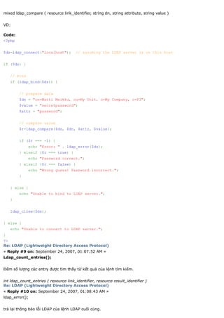 mixed ldap_compare ( resource link_identifier, string dn, string attribute, string value )


VD:

Code:
<?php


$ds=ldap_connect("localhost");         // assuming the LDAP server is on this host


if ($ds) {


    // bind
    if (ldap_bind($ds)) {


        // prepare data
        $dn = "cn=Matti Meikku, ou=My Unit, o=My Company, c=FI";
        $value = "secretpassword";
        $attr = "password";


        // compare value
        $r=ldap_compare($ds, $dn, $attr, $value);


        if ($r === -1) {
              echo "Error: " . ldap_error($ds);
        } elseif ($r === true) {
              echo "Password correct.";
        } elseif ($r === false) {
              echo "Wrong guess! Password incorrect.";
        }


    } else {
        echo "Unable to bind to LDAP server.";
    }


    ldap_close($ds);


} else {
    echo "Unable to connect to LDAP server.";
}
?>
Re: LDAP (Lightweight Directory Access Protocol)
« Reply #9 on: September 24, 2007, 01:07:52 AM »
Ldap_count_entries();


Đếm số lượng các entry được tìm thấy từ kết quả của lệnh tìm kiếm.


int ldap_count_entries ( resource link_identifier, resource result_identifier )
Re: LDAP (Lightweight Directory Access Protocol)
« Reply #10 on: September 24, 2007, 01:08:43 AM »
ldap_error();


trả lại thông báo lỗi LDAP của lệnh LDAP cuối cùng.
 