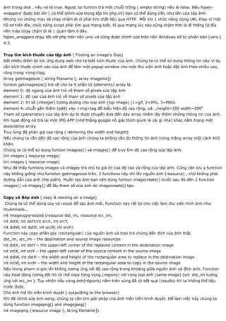 ảnh trong disk , nếu nó là true. Nguợc lại funtion trả một chuỗi trống ( empty string) nếu là false. Nếu fopen-
wrappers' được bật lên ( có thể chỉnh sửa trong tệp tin php.ini) bạn có thể dùng URL như tên của tệp ảnh.
Nhưng coi chừng máy sẽ chạy chậm đi vì phải tìm chất liệu qua HTTP. Mỗi khi 1 chức năng dùng URL thay vì một
hồ sơ trên đĩa, chức năng script phải tìm qua mạng lưới. Vì qua mạng lúc nào cũng chậm hơn là đi thẳng từ đĩa
nên máy chạy chậm đi là 1 quan tâm ở đây.
fopen_wrappers chạy tốt với php trên nền unix và cũng được chỉnh sửa trên nền Windows kể từ phiên bản (vers.)
4.3.


Truy tìm kích thước của tệp ảnh ( Finding an Image's Size)
Rất nhiều điểm lợi khi ứng dụng web cho ta biết kích thước của ảnh. Chúng ta có thể sử dụng thông tin này:ví dụ
cần kích thước chính xác của ảnh để làm một popup-window cho một thư viện ảnh hoặc đặt ảnh theo chiều cao,
rộng trong <img>tag.
Array getimagesize ( string filename [, array imageìno])
funtion getimagesize() trả về cho ta 4 phần tử (elements) array là:
element 0: độ ngang của ảnh trỏ về tham số pixels của tệp ảnh
element 1: độ cao của ảnh trỏ về tham số pixels của tệp ảnh
element 2: trị số (interger) tương đương cho loại ảnh (typ image) (1=gif, 2=JPG, 3=PNG)
element 4: chuỗi gắn thêm (add) vào <img>tag để biểu hiện độ cao rộng, vd: „height=100 width=200“
Tham số (parameter) của tệp ảnh dự bị được chuyển đưa đến dãy array nhằm lấy thêm những thông tin của ảnh.
Khi họat động nó trả lại một JPG APP (nhờ thằng google nó giải thích giùm là cái gì nhá) khác nằm trong một
associative array.
Truy lùng độ phân giả cao rộng ( retrieving the width and height)
Nếu chúng ta cần đến độ cao rộng của ảnh chúng ta không cần đo thông tin ảnh trong mãng array một cách khó
khăn.
Chúng ta có thể sử dụng funtion imagesx() và imagey() để truy tìm độ cao rộng của tệp ảnh.
Int imagex ( resource image)
Int imagey ( resource image)
Như đã thấy funtions imagex và imagey trả cho ta giá trị của độ cao và rộng của tệp ảnh. Cũng cần lưu ý function
này không giống như function getimagesize trên. 2 functions này chỉ lấy nguồn ảnh (resource) , chứ không phải
đường dẫn của ảnh (file path). Muốn tạo ảnh bạn nên dùng funtion imagecreate() trước sau đó đến 2 function
imagex() và imagey() để lấy tham số của ảnh do imagecreate() tạo.


Copy và Bóp ảnh ( copy & resizing an a image)
Chúng ta có thể dùng coy và resize để tạo ảnh mới. Function này rất lợi cho việc làm thư viện hình ảnh như
thubmnails...
int imagecopyresized (resource dst_im, resource src_im,
int dstX, int dstY,int srcX, int srcY,
int dstW, int dstH, int srcW, int srcH)
Function này copy phần góc (rectangular) của nguồn ảnh và trao trả chúng đến đích của ảnh thật.
dst_im, src_im – the destination and source image resources
int dstX, int dstY – the upper-left corner of the replaced content in the destination image
int srcX, int srcY – the upper-left corner of the source content in the source image
int dstW, int dstH – the width and height of the rectangular area to replace in the destination image
int srcW, int srcH – the width and height of the rectangular area to copy in the source image
Nếu trong phạm vi góc thì không tương ứng với độ cao rộng trong khoảng giữa nguồn ảnh và đích ảnh. Function
này họat động tương đối nó có thể copy từng vùng (regions) với cùng lọai ảnh (same image) (vd: dst_im tuơng
ứng với src_im ). Tuy nhiên nếu vùng ảnh(régions) nằm trên vùng đã có kết quả (results) thì ta không thể liệu
trước được.
Cho ảnh hiệ thị trên trình duyệt ( outputting to the browser)
Khi đã chỉnh sửa ảnh xong, chúng ta cần tìm giải pháp cho ảnh hiện trên trình duyệt. Để làm việc này chúng ta
dùng function imagepng() and imagejpeg()
int imagepng (resource image [, string filename])
 