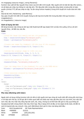 int imagejpeg (resource image [, string filename])
function này xuất dữ liệu nguyên thủy (raw) của ảnh đến trinh duyệt. Nếu nguồn ảnh là một tên tệp (file name) ,
nó sẽ được ghi chép mọi thông tin vào tệp ảnh. Tên tệp phải nằm trong đĩa cứng (disk) và php phải có toàn
quyền (chmod 777) để sao chép tin tệp. Ta cần dùng funtion header() trong trình duyệt khi muốn đưa ảnh hiện
thị.
Xóa bỏ bộ nhớ ( Reclaiming used Memory)
Sau giao chuyển hình đến trinh duyệt chúng ta cần loại bỏ đi phần tồn trong bộ phận nhớ qua function :
imagedestory().
int imagedestory ( resource image)


Cách sử dụng căn bản
Để dùng function này chúng ta cần tạo một thubmnail để nạp (load) hình và kéo nhỏ xuống 1/8 so với ảnh
nguyên thủy , kế đến lưu vào đĩa.
Code:
<?php
       //load the image into memory and get its properties
       $img = imagecreatefrompng("goldengate.png");
       $imgsz = getimagesize("goldengate.png");


       //create new image for thumbnail 1/8 the size of the original
       $thumb = imagecreate($imgsz[0]/8, $imgsz[1]/8);


       //shrink the original image to 1/8th its size
       imagecopyresized($thumb, $img, 0, 0, 0, 0,
$imgsz[0]/8, $imgsz[1]/8, $imgsz[0], $imgsz[1]);


       //write the thumbnail to disk
       imagepng($thumb, "goldengate_thumb.png");


       //get the image size of the thumbnail for use in the HTML below
       $thumbsz = getimagesize("goldengate_thumb.png");


       //free resources occupied by the images
       imagedestroy($img);
       imagedestroy($thumb);
?>
<html>
       <body>
         <img src="goldengate.png" <?php echo $imgsz[3] ?>>
         <img src="goldengate_thumb.png" <?php echo $thumbsz[3] ?>>
       </body>
Pha màu (Working with Color)


Ngoài cách sử dụng những function trên khi đã có một nguồn ảnh bạn cũng sẽ muốn biến đổi chúng đôi chút thay
vì chỉ bóp ảnh nhỏ lại. Có lẽ bạn đã ít nhiều quen biết với nhiều loại màu sắc.Như cấu trúc của html, thư viện GD
xem màu sắc như một màu tổng hợp bởi xanh, đỏ, vàng. Chúng ta có thể hoán đổi giá trị màu qua thông số
hexadecimal biến chúng thành một màu thích hợp. Màu ở dạng html số đầu có hai digits là đỏ (red), kế đến là
xanh lá (green)cây sau cùng là màu xanh đậm(blue).Xem giá trị màu của bảng dưới đây:
Color           Html hexadecimal      GD Triple Representation
Black           #000000            (0,0,0)
White             #FFFFFF           (255,255,255)
Red         #FF0000            (255,0,0)
 