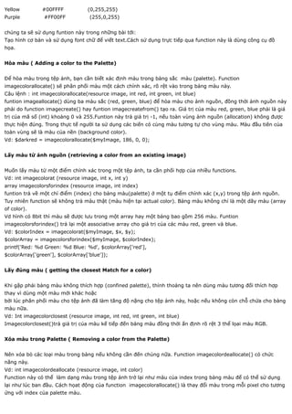 Yellow         #00FFFF            (0,255,255)
Purple          #FF00FF            (255,0,255)


chúng ta sẽ sử dụng funtion này trong những bài tới:
Tạo hình cơ bản và sử dụng font chữ để viết text.Cách sử dụng trực tiếp qua function này là dùng công cụ đồ
họa.


Hòa màu ( Adding a color to the Palette)


Để hòa màu trong tệp ảnh, bạn cần biết xác định màu trong bảng sắc màu (palette). Function
imagecolorallocate() sẽ phân phối màu một cách chính xác, rõ rệt vào trong bảng màu này.
Câu lệnh : int imagecolorallocate(resource image, int red, int green, int blue)
funtion imageallocate() dùng ba màu sắc (red, green, blue) để hòa màu cho ảnh nguồn, đồng thời ảnh nguồn này
phải do function imagecreate() hay funtion imagecreatefrom() tạo ra. Giá trị của màu red, green, blue phải là giá
trị của mã số (int) khoảng 0 và 255.Funtion này trả giá trị -1, nếu toàn vùng ảnh nguồn (allocation) không được
thực hiện đúng. Trong thực tế người ta sử dụng các biến có cùng màu tương tự cho vùng màu. Màu đầu tiên của
toàn vùng sẽ là màu của nền (background color).
Vd: $darkred = imagecolorallocate($myImage, 186, 0, 0);


Lấy màu từ ảnh nguồn (retrieving a color from an existing image)


Muốn lấy màu từ một điểm chính xác trong một tệp ảnh, ta cần phối hợp của nhiều functions.
Vd: int imagecolorat (resource image, int x, int y)
array imagecolorsforindex (resource image, int index)
funtion trả về một chỉ điểm (index) cho bảng màu(palette) ở một tụ điểm chính xác (x,y) trong tệp ảnh nguồn.
Tuy nhiên function sẽ không trả màu thật (màu hiện tại actual color). Bảng màu không chỉ là một dãy màu (array
of color).
Vd hình có 8bit thì màu sẽ được lưu trong một array hay một bảng bao gồm 256 màu. Funtion
imagecolorsforindex() trả lại một associative array cho giá trị của các màu red, green và blue.
Vd: $colorIndex = imagecolorat($myImage, $x, $y);
$colorArray = imagecolorsforindex($myImage, $colorIndex);
printf('Red: %d Green: %d Blue: %d', $colorArray['red'],
$colorArray['green'], $colorArray['blue']);


Lấy đúng màu ( getting the closest Match for a color)


Khi gặp phải bảng màu không thích hợp (confined palette), thỉnh thoảng ta nên dùng màu tương đối thích hợp
thay vì dùng một màu mới khác hoặc
bởi lúc phân phối màu cho tệp ảnh đã làm tăng độ nặng cho tệp ảnh này, hoặc nếu không còn chỗ chứa cho bảng
màu nữa.
Vd: Int imagecolorclosest (resource image, int red, int green, int blue)
Imagecolorclosest()trả giá trị của màu kế tiếp đến bảng màu đồng thời ấn định rõ rệt 3 thể lọai màu RGB.


Xóa màu trong Palette ( Removing a color from the Palette)


Nên xóa bỏ các loại màu trong bàng nếu không cần đến chúng nữa. Function imagecolordeallocate() có chức
năng này.
Vd: int imagecolordeallocate (resource image, int color)
Function này có thể làm dạng màu trong tệp ảnh trở lại như màu của index trong bảng màu để có thể sử dụng
lại như lúc ban đầu. Cách họat động của function imagecolorallocate() là thay đổi màu trong mỗi pixel cho tương
ứng với index của palette màu.
 