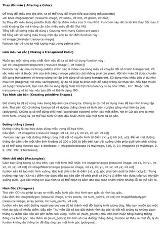 Thay đổi màu ( Altering a Color)


Để thay đổi màu cho tệp ảnh, ta có thể thay đổi trụec tiếp qua bảng màu(palette)
vd: bool imagecolorset (resource image, int index, int red, int green, int blue)
Sự thay đổi màu trong palette được đặt tại điểm index của 3 màu RGB. Function này rất có lợi khi thay đổi màu ở
một khoàng lớn mà không cần tốn nhiều màu để đổ (flut fill)
Tổng kết số lượng màu đã dùng ( Couting How many Colors are used)
Để tổng kết số lượng màu trong một tệp ảnh ta cần đến function này :
int imagecolorstotal (resource image)
Funtion này trả cho ta một luợng màu trong palette ảnh.


Làm màu vô sắc ( Making a transparent Color)


Muốn tạo một vùng màu nhất định nào đó ta có thể sử dụng function này :
vd: int imagecolortransparent (resource image [, int index])
Funtion này lấy màu từ trong palette chính xác là index của bảng màu và chuyển đổi nó thành transparent. Vô
sắc màu này là thuộc tính của ảnh bảng (image palette) chứ không phải của pixel. Một khi màu đã được chuyển
đổi sang transparent thì trong tương lai tệp ảnh cũng sẽ có dạng transparent. Sử dụng màu khác biệt ví dụ như
màu tím (magenta) với màu xanh(green), lý do nó giúp ta phân biệt dễ dàng trong lúc thao tác. Nếu bạn muốn
sử dụng transparent, bạn nên đổi nó sang dạng được hổ trợ transparency ví dụ như :PNG , GIF. Thuộc tính
transparency sẽ bị hủy nếu bạn đổi nó thành dạng JPG.
Tạo hình căn bản (Creating primitive Shapes)


Giờ chúng ta đã có vùng màu trong tệp ảnh của chúng ta. Chúng ta có thể sử dụng màu để tạo hình trong tệp
ảnh. Thư viện GD có những funtion để vẽ đường thẳng (line) và hình tròn (circle) cũng như hình đa giác
(polygons). Chúng ta có thể dùng phồi hợp (coordinate system) chính xác một điểm, nơi tv GD tạo cho ta một
form hình. Chúng ta có thể tạo hình từ khởi đầu hoặc chỉnh sửa một hình đã có sẳn.


Đường thẳng (Lines)
Đường thẳng là lọai hay được dùng nhầt trong đố họa hình.
Câu lệnh : int imageline (resource image, int x1, int y1, int x2, int y2, int col)
Funtion này tạo một đường thẳng trong một cột vô nguồn hình từ điểm (x1,y1) tới (x2, y2). Để vẽ một đường
thăng đỏ đậm trên một tấm ảnh khoảng độ 200 x 200 từ bên trên tay trái xuống chéo phía dưới bên phải chúng
ta có thể dùng funtion sau: $ Bordeaux = imagecolorallocate ($ myImage, 186, 0, 0); imageline ($ myImage, 0,
0, 199, 199, $ bordeaux);


Hình chữ nhật (Rectangles)
Cách tạo cũng tương tự như trên, tạo một hình chữ nhật: Int imagerectangle (resource image, int x1, int y1, int
x2, int y2, int col) int imagefilledrectangle (resource image, int x1, int y1, int x2, int y2, int col)
funtion này kẻ tạo một hình vuông. Góc trái phía trên là điểm (x1,y1), góc phải bên dưới là điểm (x2,y2). Trong
trường hợp này (x2>x1) điểm này được tiềp tục kéo dãn về phía phải và (y2>y1) điểm này được tiếp tục kéo dãn
xuống dưới. Qua các thông tin của hình ta có thể nhận ra cách đọc của code nhằm tránh những lỗi có thể xẩy ra.


Hình Góc (Polygons)
Thư viện GD cho phép ta tạo ra nhiếu mẫu hình góc như hình tam giác và hình lục giác.
Câu lệnh:Int imagepolygon (resource image, array points, int num_points, int col) int imagefilledpolygon
(resource image, array points, int num_points, int col)
funtion này tạo một đường ngoài bao bọc sau đó tô thành một đồi tượng hình tương ứng. Nều bạn muồn tạo một
hình đa góc có nhiếu điểm. Đầu tiên Thư viện GD sẽ tạo đặt thành hình đa góc và kết nối chúng từ những đọan
thẳng từ điểm đầu tiên lần đến điểm cuồi cùng. Điểm số (Num_points) phải nhỏ hơn hoặc bằng đường thẳng
đứng của hình góc. Nếu điểm số (num_points) lớn hơn số của đường thẳng đứng, funtion sẽ thảy ra một lỗi, lý do
funtion không đủ thông tin để đáp ứng tạo một hình góc (polygons).
 