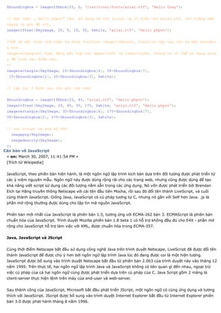 $boundingbox = imagettfbbox(25, 0, '/usr/local/fonts/arial.ttf', 'Hello Greg');


 // dán text „ Hello phpvn“ vào. Sử dụng cở chữ (size) là 25 kiểu chữ arial.ttf, chữ trắng nằm
 ngang (ở góc độ =0),
 imagettftext($myImage, 25, 0, 10, 50, $white, 'arial.ttf', 'Hello phpvn');


 /*Để vẽ một hình chữ nhật ta dùng function imagettfbbox(), function này tạo cho ta một boundin
 g box.
 Imagerectangle() họat động kết hợp với upper-left và lower-rigth. Chúng ta có thể sử dụng arra
 y để tính các điểm này.
 */
 imagerectangle($myImage, 10+$boundingbox[6], 50+$boundingbox[7],
  10+$boundingbox[2], 50+$boundingbox[3], $white);


 // lập lại 3 bước sau cho góc của text


 $boundingbox = imagettfbbox(25, 45, 'arial.ttf', 'Hello phpvn');
 imagettftext($myImage, 25, 45, 30, 175, $white, 'arial.ttf', 'Hello phpvn');
 imagerectangle($myImage, 30+$boundingbox[6], 175+$boundingbox[7],
 30+$boundingbox[2], 175+$boundingbox[3], $white);


 // run script và xóa bộ nhớ
   imagepng($myImage);
   imagedestroy($myImage);
 ?>
Căn bản về JavaScript
 « on: March 30, 2007, 11:41:54 PM »
 [Trích từ Wikipedia]


 JavaScript, theo phiên bản hiện hành, là một ngôn ngữ lập trình kịch bản dựa trên đối tượng được phát triển từ
 các ý niệm nguyên mẫu. Ngôn ngữ này được dùng rộng rãi cho các trang web, nhưng cũng được dùng để tạo
 khả năng viết script sử dụng các đối tượng nằm sẵn trong các ứng dụng. Nó vốn được phát triển bởi Brendan
 Eich tại Hãng truyền thông Netscape với cái tên đầu tiên Mocha, rồi sau đó đổi tên thành LiveScript, và cuối
 cùng thành JavaScript. Giống Java, JavaScript có cú pháp tương tự C, nhưng nó gần với Self hơn Java. .js là
 phần mở rộng thường được dùng cho tập tin mã nguồn JavaScript.


 Phiên bản mới nhất của JavaScript là phiên bản 1.5, tương ứng với ECMA-262 bản 3. ECMAScript là phiên bản
 chuẩn hóa của JavaScript. Trình duyệt Mozilla phiên bản 1.8 beta 1 có hỗ trợ không đầy đủ cho E4X - phần mở
 rộng cho JavaScript hỗ trợ làm việc với XML, được chuẩn hóa trong ECMA-357.


 Java, JavaScript và JScript


 Cùng thời điểm Netscape bắt đầu sử dụng công nghệ Java trên trình duyệt Netscape, LiveScript đã được đổi tên
 thành JavaScript để được chú ý hơn bởi ngôn ngữ lập trình Java lúc đó đang được coi là một hiện tượng.
 JavaScript được bổ sung vào trình duyệt Netscape bắt đầu từ phiên bản 2.0b3 của trình duyệt này vào tháng 12
 năm 1995. Trên thực tế, hai ngôn ngữ lập trình Java và JavaScript không có liên quan gì đến nhau, ngoại trừ
 việc cú pháp của cả hai ngôn ngữ cùng được phát triển dựa trên cú pháp của C. Java Script gồm 2 mảng là
 client-server thực hiện lệnh trên máy của end-user và web-server.


 Sau thành công của JavaScript, Microsoft bắt đầu phát triển JScript, một ngôn ngữ có cùng ứng dụng và tương
 thích với JavaScript. JScript được bổ sung vào trình duyệt Internet Explorer bắt đầu từ Internet Explorer phiên
 bản 3.0 được phát hành tháng 8 năm 1996.
 