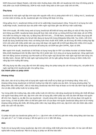 DOM (Document Object Model), một khái niệm thường được nhắc đến với JavaScript trên thực tế không phải là
 một phần của chuẩn ECMAScript, DOM là một chuẩn riêng biệt có liên quan chặt chẽ với XML.


 Ứng dụng


 JavaScript là một ngôn ngữ lập trình dựa trên nguyên mẫu với cú pháp phát triển từ C. Giống như C, JavaScript
 có khái niệm từ khóa, do đó, JavaScript gần như không thể được mở rộng.


 Cũng giống như C, JavaScript không có bộ xử lý xuất/nhập (input/output) riêng. Trong khi C sử dụng thư viện
 xuất/nhập chuẩn, JavaScript dựa vào phần mềm ngôn ngữ được gắn vào để thực hiện xuất/nhập.


 Trên trình duyệt, rất nhiều trang web sử dụng JavaScript để thiết kế trang web động và một số hiệu ứng hình
 ảnh thông qua DOM. JavaScript được dùng để thực hiện một số tác vụ không thể thực hiện được với chỉ HTML
 như kiểm tra thông tin nhập vào, tự động thay đổi hình ảnh,... Ở Việt Nam, JavaScript còn được ứng dụng để
 làm bộ gõ tiếng Việt giống như bộ gõ hiện đang sử dụng trên trang Wikipedia tiếng Việt. Tuy nhiên, mỗi trình
 duyệt áp dụng JavaScript khác nhau và không tuân theo chuẩn W3C DOM, do đó trong rất nhiều trường hợp lập
 trình viên phải viết nhiều phiên bản của cùng một đoạn mã nguồn để có thể hoạt động trên nhiều trình duyệt.
 Một số công nghệ nổi bật dòng JavaScript để tương tác với DOM bao gồm DHTML, Ajax và SPA.


 Bên ngoài trình duyệt, JavaScript có thể được sử dụng trong tập tin PDF của Adobe Acrobat và Adobe Reader.
 Điều khiển Dashboard trên hệ điều hành Mac OS X phiên bản 10.4 cũng có sử dụng JavaScript. Công nghệ kịch
 bản linh động (active scripting) của Microsoft có hỗ trợ ngôn ngữ JScript làm một ngôn ngữ kịch bản dùng cho
 hệ điều hành. JScript .NET là một ngôn ngữ tương thích với CLI gần giống JScript nhưng có thêm nhiều tính
 năng lập trình hướng đối tượng.


 Mỗi ứng dụng này đều cung cấp mô hình đối tượng riêng cho phép tương tác với môi trường chủ, với phần lõi là
 ngôn ngữ lập trình JavaScript gần như giống nhau.
Các thành phần cú pháp chính


Khoảng trắng


Dấu cách, tab và ký tự dòng mới sử dụng bên ngoài một chuỗi ký tự được gọi là khoảng trắng. Khác với C,
khoảng trắng trong JavaScript có thể ảnh hưởng trực tiếp tới ý nghĩa của câu lệnh. Sử dụng phương pháp "tự
động thêm dấu chấm phẩy", bất cứ một dòng JavaScript nào thích hợp sẽ được coi là một câu lệnh hợp lệ (giống
như có dấu chấm phẩy trước ký tự dòng mới).


Tuy trong phần lớn trường hợp, dấu chấm phẩy trước khi kết thúc một dòng JavaScript là không cần thiết để đoạn
mã nguồn hoạt động chính xác, lập trình viên nên sử dụng dấu chấm phẩy sau mỗi câu lệnh để đoạn mã nguồn
dễ nhìn hơn. Ngoài ra, do đặc thù của JavaScript - chuyên dùng trên trang web, kích cỡ của đoạn mã nguồn là
quan trọng, có một số phần mềm có thể làm giảm kích cỡ của đoạn mã nguồn JavaScript bằng cách bỏ đi những
khoảng trắng không cần thiết, để những phần mềm này hoạt động chính xác, lập trình viên cần thêm dấu chấm
phẩy vào cuối mỗi câu lệnh.


Chú giải


Cú pháp chú giải của JavaScript giống với C++. Lập trình viên có thể chú giải trên nhiều dòng bằng cách bao bọc
chú giải với /* và */ hoặc sử dụng // để chú giải từ vị trí // đến hết dòng.


Biến


Trước khi sử dụng biến trong JavaScript, lập trình viên không nhất thiết phải khai báo biến. Có hai cách để định
nghĩa biến trong JavaScript. Một là sử dụng cú pháp var để khai báo biến:
 