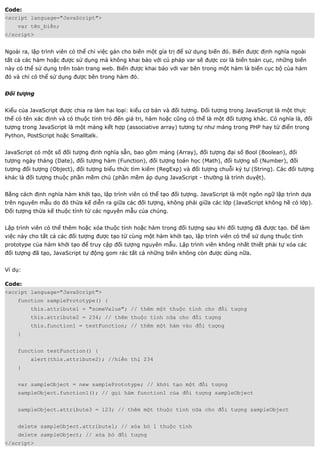 Code:
<script language="JavaScript">
    var tên_biến;
</script>


Ngoài ra, lập trình viên có thể chỉ việc gán cho biến một gía trị để sử dụng biến đó. Biến được định nghĩa ngoài
tất cả các hàm hoặc được sử dụng mà không khai báo với cú pháp var sẽ được coi là biến toàn cục, những biến
này có thể sử dụng trên toàn trang web. Biến được khai báo với var bên trong một hàm là biến cục bộ của hàm
đó và chỉ có thể sử dụng được bên trong hàm đó.


Đối tượng


Kiểu của JavaScript được chia ra làm hai loại: kiểu cơ bản và đối tượng. Đối tượng trong JavaScript là một thực
thể có tên xác định và có thuộc tính trỏ đến giá trị, hàm hoặc cũng có thể là một đối tượng khác. Có nghĩa là, đối
tượng trong JavaScript là một mảng kết hợp (associative array) tương tự như mảng trong PHP hay từ điển trong
Python, PostScript hoặc Smalltalk.


JavaScript có một số đối tượng định nghĩa sẵn, bao gồm mảng (Array), đối tượng đại số Bool (Boolean), đối
tượng ngày tháng (Date), đối tượng hàm (Function), đối tượng toán học (Math), đối tượng số (Number), đối
tượng đối tượng (Object), đối tượng biểu thức tìm kiếm (RegExp) và đối tượng chuỗi ký tự (String). Các đối tượng
khác là đối tượng thuộc phần mềm chủ (phần mềm áp dụng JavaScript - thường là trình duyệt).


Bằng cách định nghĩa hàm khởi tạo, lập trình viên có thể tạo đối tượng. JavaScript là một ngôn ngữ lập trình dựa
trên nguyên mẫu do đó thừa kế diễn ra giữa các đối tượng, không phải giữa các lớp (JavaScript không hề có lớp).
Đối tượng thừa kế thuộc tính từ các nguyên mẫu của chúng.


Lập trình viên có thể thêm hoặc xóa thuộc tính hoặc hàm trong đối tượng sau khi đối tượng đã được tạo. Để làm
việc này cho tất cả các đối tượng được tạo từ cùng một hàm khởi tạo, lập trình viên có thể sử dụng thuộc tính
prototype của hàm khởi tạo để truy cập đối tượng nguyên mẫu. Lập trình viên không nhất thiết phải tự xóa các
đối tượng đã tạo, JavaScript tự động gom rác tất cả những biến không còn được dùng nữa.


Ví dụ:

Code:
<script language="JavaScript">
    function samplePrototype() {
         this.attribute1 = "someValue"; // thêm một thuộc tính cho đối tượng
         this.attribute2 = 234; // thêm thuộc tính nữa cho đối tượng
         this.function1 = testFunction; // thêm một hàm vào đối tượng
    }


    function testFunction() {
         alert(this.attribute2); //hiển thị 234
    }


    var sampleObject = new samplePrototype; // khởi tạo một đối tượng
    sampleObject.function1(); // gọi hàm function1 của đối tượng sampleObject


    sampleObject.attribute3 = 123; // thêm một thuộc tính nữa cho đối tượng sampleObject


    delete sampleObject.attribute1; // xóa bỏ 1 thuộc tính
    delete sampleObject; // xóa bỏ đối tượng
</script>
 