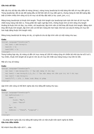 Cấu trúc dữ liệu


Một cấu trúc dữ liệu tiêu điểm là mảng (Array), mảng trong JavaScript là một bảng liên kết chỉ mục đến giá trị.
Trong JavaScript, tất cả các đối tượng đều có thể liên kết chỉ mục đến giá trị, nhưng mảng là một đối tượng đặc
biệt có thêm nhiều tính năng xử lý chỉ mục và dữ liệu đặc biệt (ví dụ: push, join, v.v.)


Mảng trong JavaScript có thuộc tính length. Thuộc tính length của JavaScript luôn luôn lớn hơn số chỉ mục lớn
nhất trong mảng một đơn vị. Trong phần lớn ngôn ngữ lập trình, những thuộc tính có tính năng như length
thường là thuộc tính chỉ đọc, tuy nhiên, với JavaScript, lập trình viên có thể thay đổi thuộc tính length. Bằng cách
thay đổi thuộc tính length, lập trình viên có thể làm mảng lớn hơn hoặc nhỏ hơn (và xóa đi những chỉ mục lớn
hơn hoặc bằng thuộc tính length mới).


Mảng trong JavaScript là mảng rải rác, có nghĩa là cho dù lập trình viên có một mảng như sau:

Code:
<script language="JavaScript">
    var test = new Array();
    test[2] = 0;
    test[100] = 5;
</script>
Trong trường hợp này, dù mảng có đến chỉ mục mang số 100 thì mảng cũng chỉ chiếm bộ nhớ của hai số 0 và 5.
Tuy nhiên, thuộc tính length sẽ có giá trị 101 do chỉ mục lớn nhất của mảng trong ví dụ trên là 100.


Một số ví dụ về mảng:

Code:
<script language="JavaScript">
    var test = new Array(10); // Tạo một mảng 10 chỉ mục
    var test2 = new Array(0,1,2,,3); // Tạo một mảng với bốn giá trị và 5 chỉ mục
    var test3 = new Array();
    test3["1"] = 123; // Hoàn toàn đúng cú pháp
</script>


Lập trình viên cũng có thể định nghĩa cấu trúc bằng đối tượng như sau:

Code:
<script language="JavaScript">
    var myStructure = {
         name: {
              first: "Mel",
              last: "Smith"
         },
         age: 33,
         hobbies: [ "chess", "jogging" ]
    };
</script>


 Cú pháp định nghĩa cấu trúc bằng đối tượng trên có một chuẩn trên danh nghĩa là JSON.
Cấu trúc điều khiển


Rẽ nhánh theo điều kiện với if ... else
 