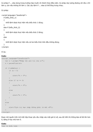 Cú pháp if ... else dùng trong trường hợp muốn rẽ nhánh theo điều kiện. Cú pháp này tương đương với nếu x thì
làm y, còn nếu không thì làm z. Các câu lệnh if ... else có thể lồng trong nhau.


Cú pháp:


<script language="JavaScript">
  if (biểu_thức_1)
  {
      khối lệnh được thực hiện nếu biểu thức 1 đúng;
  }
  else if (biểu_thức_2)
  {
      khối lệnh được thực hiện nếu biểu thức 2 đúng;
  }
  else
  {
      khối lệnh được thực hiện nếu cả hai biểu thức trên đều không đúng;
  }
</script>


Ví dụ:

Code:
<script language="JavaScript">
      var x = prompt("Nhập vào giá trị của x:");
      x = parseFloat(x);


      if (!isNaN(x)) {
           if (x > 0)
           {
               alert("x > 0");
           }
           else if (x == 0)
           {
               alert("x = 0");
           }
           else
           {
               alert("x < 0");
           }
      }
      else
      {
           alert("giá trị bạn nhập không phải là một số");
      }
</script>


Đoạn mã nguồn trên mở một hộp thoại yêu cầu nhập vào một giá trị số, sau đó hiển thị thông báo số đó lớn hơn
0, bằng 0 hay nhỏ hơn 0.

Code:
Toán tử điều kiện
 