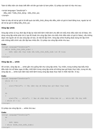 Toán từ điều kiện còn được biết đến với tên gọi toán tử tam phân. Cú pháp của toán tử này như sau:


<script language="JavaScript">
  điều_kiện ? biểu_thức_đúng : biểu_thức_sai;
</script>


Toán tử này sẽ trả lại giá trị là kết quả của biểu_thức_đúng nếu điều_kiện có giá trị bool bằng true, ngược lại nó
sẽ trả lại giá trị bằng biểu_thức_sai.


Vòng lặp while


Vòng lặp while có mục đích lặp đi lặp lại một khối lệnh nhất định cho đến khi biểu thức điều kiện trả về false. Khi
dùng vòng lặp while phải chú ý tạo lối thoát cho vòng lặp (làm cho biểu thức điều kiện có giá trị false), nếu không
đoạn mã nguồn sẽ rơi vào vòng lặp vô hạn, là một lỗi lập trình. Vòng lặp while thường được dùng khi lập trình
viên không biết chính xác cần lặp bao nhiêu lần. Cú pháp của vòng lặp while như sau:

Code:
<script language="JavaScript">
     while (biểu_thức_điều_kiện) {
          khối lệnh cần thực hiện nếu biểu_thức_điều_kiện trả về true;
     }
</script>


Vòng lặp do ... while


Về cơ bản, vòng lặp do ... while gần như giống hệt như vòng lặp while. Tuy nhiên, trong trường hợp biểu thức
điều kiện trả về false ngay từ đầu, khối lệnh trong vòng lặp while sẽ không bao giờ được thực hiện, trong khi đó,
vòng lặp do ... while luôn đảm bảo khối lệnh trong vòng lặp được thực hiện ít nhất một lần. Ví dụ:

Code:
<script language="JavaScript">
     while (0 > 1)
     {
          alert("while"); // Câu lệnh này sẽ không bao giờ được thực hiện
     }


     do
     {
          alert("do ... while"); // Bạn sẽ nhận được thông báo do ... while một lần duy nhất
     } while (0 > 1);
</script>


Cú pháp của vòng lặp do ... while như sau:

Code:
<script language="JavaScript">
     do
     {
          khối lệnh;
     } while (biểu_thức_điều_kiện);
</script>
 