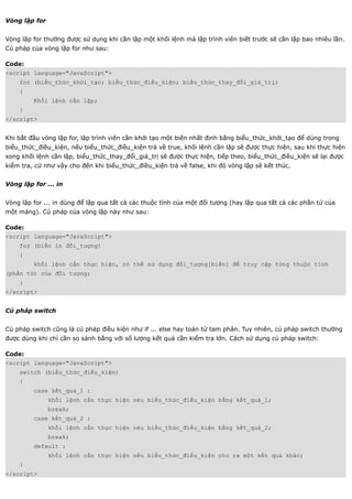 Vòng lặp for


Vòng lặp for thường được sử dụng khi cần lặp một khối lệnh mà lập trình viên biết trước sẽ cần lặp bao nhiêu lần.
Cú pháp của vòng lặp for như sau:

Code:
<script language="JavaScript">
    for (biểu_thức_khởi_tạo; biểu_thức_điều_kiện; biểu_thức_thay_đổi_giá_trị)
    {
         Khối lệnh cần lặp;
    }
</script>


Khi bắt đầu vòng lặp for, lập trình viên cần khởi tạo một biến nhất định bằng biểu_thức_khởi_tạo để dùng trong
biểu_thức_điều_kiện, nếu biểu_thức_điều_kiện trả về true, khối lệnh cần lặp sẽ được thực hiện, sau khi thực hiện
xong khối lệnh cần lặp, biểu_thức_thay_đổi_giá_trị sẽ được thực hiện, tiếp theo, biểu_thức_điều_kiện sẽ lại được
kiểm tra, cứ như vậy cho đến khi biểu_thức_điều_kiện trả về false, khi đó vòng lặp sẽ kết thúc.


Vòng lặp for ... in


Vòng lặp for ... in dùng để lặp qua tất cả các thuộc tính của một đối tượng (hay lặp qua tất cả các phần tử của
một mảng). Cú pháp của vòng lặp này như sau:

Code:
<script language="JavaScript">
    for (biến in đối_tượng)
    {
         khối lệnh cần thực hiện, có thể sử dụng đối_tượng[biến] để truy cập từng thuộc tính
(phần tử) của đối tượng;
    }
</script>


Cú pháp switch


Cú pháp switch cũng là cú pháp điều kiện như if ... else hay toán tử tam phân. Tuy nhiên, cú pháp switch thường
được dùng khi chỉ cần so sánh bằng với số lượng kết quả cần kiểm tra lớn. Cách sử dụng cú pháp switch:

Code:
<script language="JavaScript">
    switch (biểu_thức_điều_kiện)
    {
         case kết_quả_1 :
               khối lệnh cần thực hiện néu biểu_thức_điều_kiện bằng kết_quả_1;
               break;
         case kết_quả_2 :
               khối lệnh cần thực hiện néu biểu_thức_điều_kiện bằng kết_quả_2;
               break;
         default :
               khối lệnh cần thực hiện nếu biểu_thức_điều_kiện cho ra một kết quả khác;
    }
</script>
 