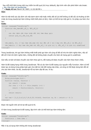 Sau mỗi khối lệnh trong một mục kiểm tra kết quả (trừ mục default), lập trình viên cần phải thêm vào break.
  Re: Căn bản về JavaScript
  « Reply #3 on: March 30, 2007, 11:52:08 PM »
Hàm


Hàm là một khối các câu lệnh với một danh sách một hoặc nhiều đối số (có thể không có đối số) và thường có tên
(mặc dù trong JavaScript hàm không nhất thiết phải có tên). Hàm có thể trả lại một giá trị. Cú pháp của hàm như
sau:
Code:
<script language="JavaScript">
    function tên_hàm(đối_số_1, đối_số_2)
    {
         các câu lệnh cần thực hiện mỗi khi hàm được gọi;
         return giá_trị_cần_trả_về;
    }


    tên_hàm(1, 2); // Gọi hàm tên_hàm với hai đối số 1 và 2 ứng với đối_số_1 và đối_số_2
    tên_hàm(1); // Gọi hàm tên_hàm với đối_số_1 có giá trị 1, đối_số_2 có giá trị undefined
</script>


Trong JavaScript, khi gọi hàm không nhất thiết phải gọi hàm với cùng số đối số như khi định nghĩa hàm, nếu số
đối số ít hơn khi định nghĩa hàm, những đối số không được chuyển cho hàm sẽ mang giá trị undefined.


Các kiểu cơ bản sẽ được chuyển vào hàm theo giá trị, đối tượng sẽ được chuyển vào hàm theo tham chiếu.


Hàm là đối tượng hạng nhất trong JavaScript. Tất cả các hàm là đối tượng của nguyên mẫu Function. Hàm có thể
được tạo và dùng trong phép toán gán như bất kỳ một đối tượng nào khác, và cũng có thể được dùng làm đối số
cho các hàm khác. Do đó, JavaScript hỗ trợ hàm cấp độ cao. Ví dụ:

Code:
<script language="JavaScript">
    Array.prototype.fold =
    function (value, functor) {
         var result = value;
         for (var i = 0; i < this.length; i++) {
              result = functor(result, this[i]);
         }
         return result;
    }
    var sum = [1,2,3,4,5,6,7,8,9,10].fold(0, function (a, b) { return a + b })
</script>


Đoạn mã nguồn trên sẽ trả lại kết quả là 55.


Vì hàm trong JavaScript là đối tượng, lập trình viên có thể khởi tạo hàm không tên:

Code:
<script language="JavaScript">
    function() { thân hàm; }
</script>


Một ví dụ sử dụng hàm không tên trong JavaScript:
 