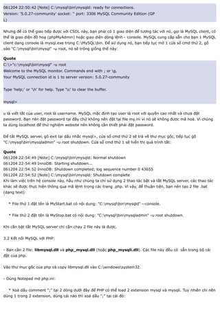 061204 22:50:42 [Note] C:mysqlbinmysqld: ready for connections.
Version: '5.0.27-community' socket: '' port: 3306 MySQL Community Edition (GP
L)


Nhưng để có thể giao tiếp được với CSDL này, bạn phải có 1 giao diện để tương tác với nó, gọi là MySQL client, có
thể là giao diện đồ hoạ (phpMyAdmin) hoặc giao diện dòng lệnh - console. MySQL cung cấp sẵn cho bạn 1 MySQL
client dạng console là mysql.exe trong C:MySQLbin. Để sử dụng nó, bạn tiếp tục mở 1 cửa sổ cmd thứ 2, gõ
vào "C:mysqlbinmysql" -u root, nó sẽ trông giống thế này:

Quote
C:>"c:mysqlbinmysql" -u root
Welcome to the MySQL monitor. Commands end with ; or g.
Your MySQL connection id is 1 to server version: 5.0.27-community


Type 'help;' or 'h' for help. Type 'c' to clear the buffer.


mysql>


u là viết tắt của user, root là username. MySQL mặc định tạo user là root với quyền cao nhất và chưa đặt
password. Bạn nên đặt password tại đây chứ không nên đặt tại file my.ini vì nó sẽ không được mã hoá. Vì chúng
ta dùng localhost để thử nghiệm website nên không cần thiết phải đặt password.


Để tắt MySQL server, gõ exit tại dấu nhắc mysql>, cửa sổ cmd thứ 2 sẽ trả về thư mục gốc, tiếp tục gõ
"C:mysqlbinmysqladmin" -u root shutdown. Cửa sổ cmd thứ 1 sẽ hiển thị quá trình tắt:

Quote
061204 22:54:49 [Note] C:mysqlbinmysqld: Normal shutdown
061204 22:54:49 InnoDB: Starting shutdown...
061204 22:54:52 InnoDB: Shutdown completed; log sequence number 0 43655
061204 22:54:52 [Note] C:mysqlbinmysqld: Shutdown complete
Khi làm việc trên hệ console này, hầu như chúng ta chỉ sử dụng 2 thao tác bật và tắt MySQL server, các thao tác
khác sẽ được thực hiện thông qua mã lệnh trong các trang .php. Vì vậy, để thuận tiện, bạn nên tạo 2 file .bat
(dạng text):


     * File thứ 1 đặt tên là MyStart.bat có nội dung: "C:mysqlbinmysqld" --console.


     * File thứ 2 đặt tên là MyStop.bat có nội dung: "C:mysqlbinmysqladmin" -u root shutdown.


Khi cần bật tắt MySQL server chỉ cần chạy 2 file này là được.


3.2 Kết nối MySQL với PHP:


- Bạn cần 2 file: libmysql.dll và php_mysql.dll (hoặc php_mysqli.dll). Các file này đều có sẵn trong bộ cài
đặt của php.


Vào thư mục gốc của php và copy libmysql.dll vào C:windowssystem32.


- Dùng Notepad mở php.ini:


     * Xoá dấu comment ";" tại 2 dòng dưới đây để PHP có thể load 2 extension mysql và mysqli. Tuy nhiên chỉ nên
dùng 1 trong 2 extension, dùng cái nào thì xoá dấu ";" tại cái đó:
 