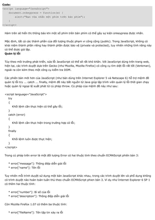 Code:
<script language="JavaScript">
    document.onkeypress = function(e) {
          alert("Bạn vừa nhấn một phím trên bàn phím");
    }
</script>


 Hàm trên sẽ hiển thị thông báo khi một số phím trên bàn phím có thể gây sự kiện onkeypress được nhấn.


 Mặc định, tất cả các thành phần của đối tượng thuộc phạm vi công cộng (public). Trong JavaScript, không có
 khái niệm thành phần riêng hay thành phần được bảo vệ (private và protected), tuy nhiên những tính năng này
 có thể được giả lập.
 Quản lý lỗi


 Tùy theo môi trường phát triển, sửa lỗi JavaScript có thể sẽ rất khó khăn. Với JavaScript dùng trên trang web,
 hiện tại, các trình duyệt dựa trên Gecko (như Mozilla, Mozilla Firefox) có công cụ tìm diệt lỗi rất tốt (Venkman),
 ngoài ra còn kèm theo một công cụ kiểm tra DOM.


 Các phiên bản mới hơn của JavaScript (như bản dùng trên Internet Explorer 5 và Netscape 6) hỗ trợ mệnh đề
 quản lý lỗi try ... catch ... finally, mệnh đề này bắt nguồn từ Java giúp lập trình viên quản lý lỗi thời gian chạy
 hoặc quản lý ngoại lệ xuất phát từ cú pháp throw. Cú pháp của mệnh đề này như sau:


 <script language="JavaScript">
   try
   {
        Khối lệnh cần thực hiện có thể gây lỗi;
   }
   catch (error)
   {
        Khối lệnh cần thực hiện trong trường hợp có lỗi;
   }
   finally
   {
        Khối lệnh luôn được thực hiện;
   }
 </script>


 Trong cú pháp trên error là một đối tượng Error có hai thuộc tính theo chuẩn ECMAScript phiên bản 3:


   * error["message"]: Thông điệp diễn giải lỗi
   * error["name"]: Tên lỗi


 Tuy nhiên mỗi trình duyệt sử dụng một bản JavaScript khác nhau, trong các trình duyệt lớn và phổ dụng không
 có trình duyệt nào hoàn toàn tuân thủ theo chuẩn ECMAScript phien bản 3. Ví dụ như Internet Explorer 6 SP 1
 có thêm hai thuộc tính:


   * error["number"]: Bí số của lỗi
   * error["description"]: Thông điệp diễn giải lỗi


 Còn Mozilla Firefox 1.07 có thêm ba thuộc tính:


   * error["fileName"]: Tên tập tin xảy ra lỗi
 